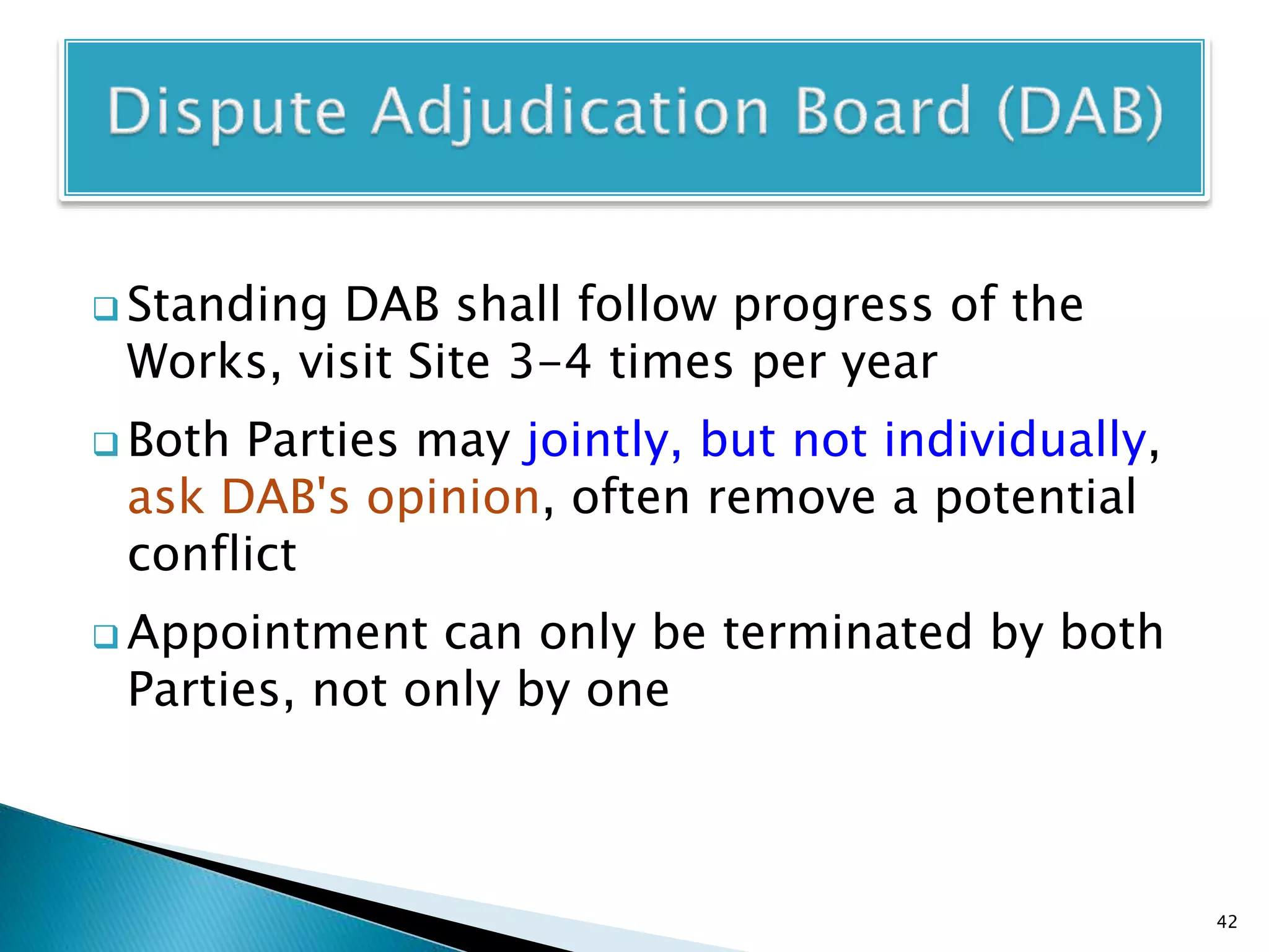  Standing DAB shall follow progress of the
Works, visit Site 3-4 times per year
 Both Parties may jointly, but not individually,
ask DAB's opinion, often remove a potential
conflict
 Appointment can only be terminated by both
Parties, not only by one
42
 