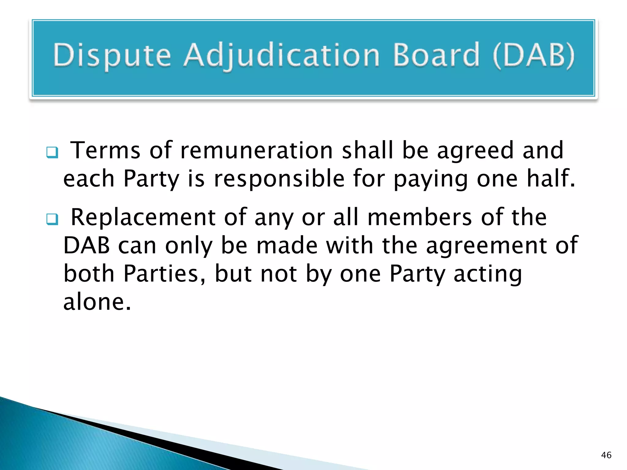  Terms of remuneration shall be agreed and
each Party is responsible for paying one half.
 Replacement of any or all members of the
DAB can only be made with the agreement of
both Parties, but not by one Party acting
alone.
46
 