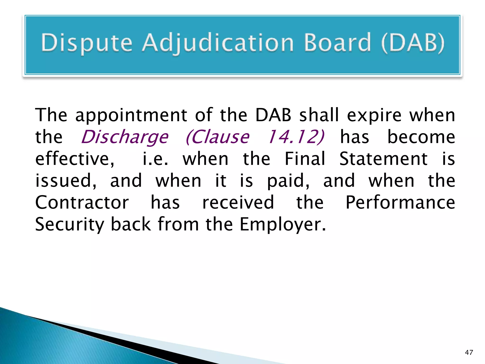The appointment of the DAB shall expire when
the Discharge (Clause 14.12) has become
effective, i.e. when the Final Statement is
issued, and when it is paid, and when the
Contractor has received the Performance
Security back from the Employer.
47
 