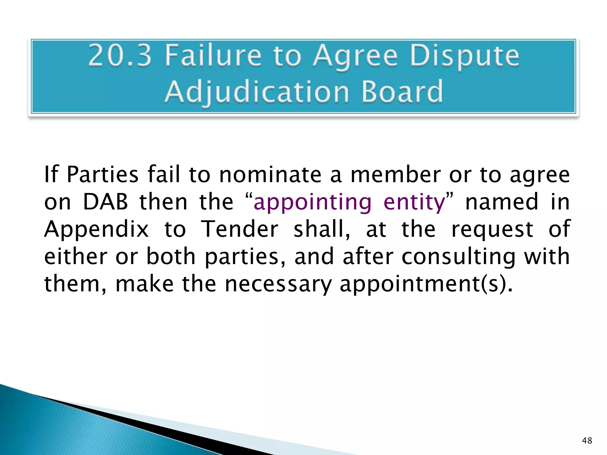 If Parties fail to nominate a member or to agree
on DAB then the “appointing entity” named in
Appendix to Tender shall, at the request of
either or both parties, and after consulting with
them, make the necessary appointment(s).
48
 