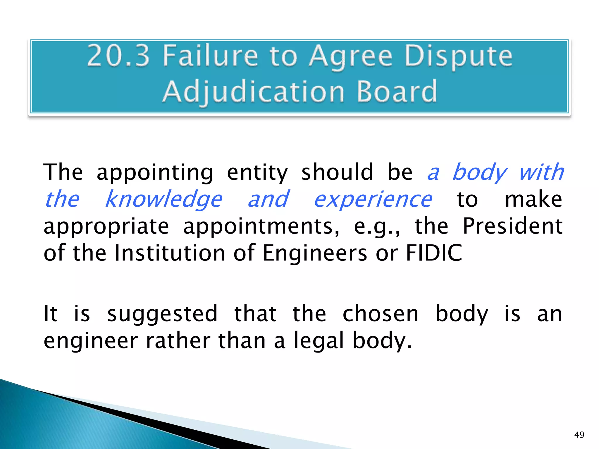 The appointing entity should be a body with
the knowledge and experience to make
appropriate appointments, e.g., the President
of the Institution of Engineers or FIDIC
It is suggested that the chosen body is an
engineer rather than a legal body.
49
 