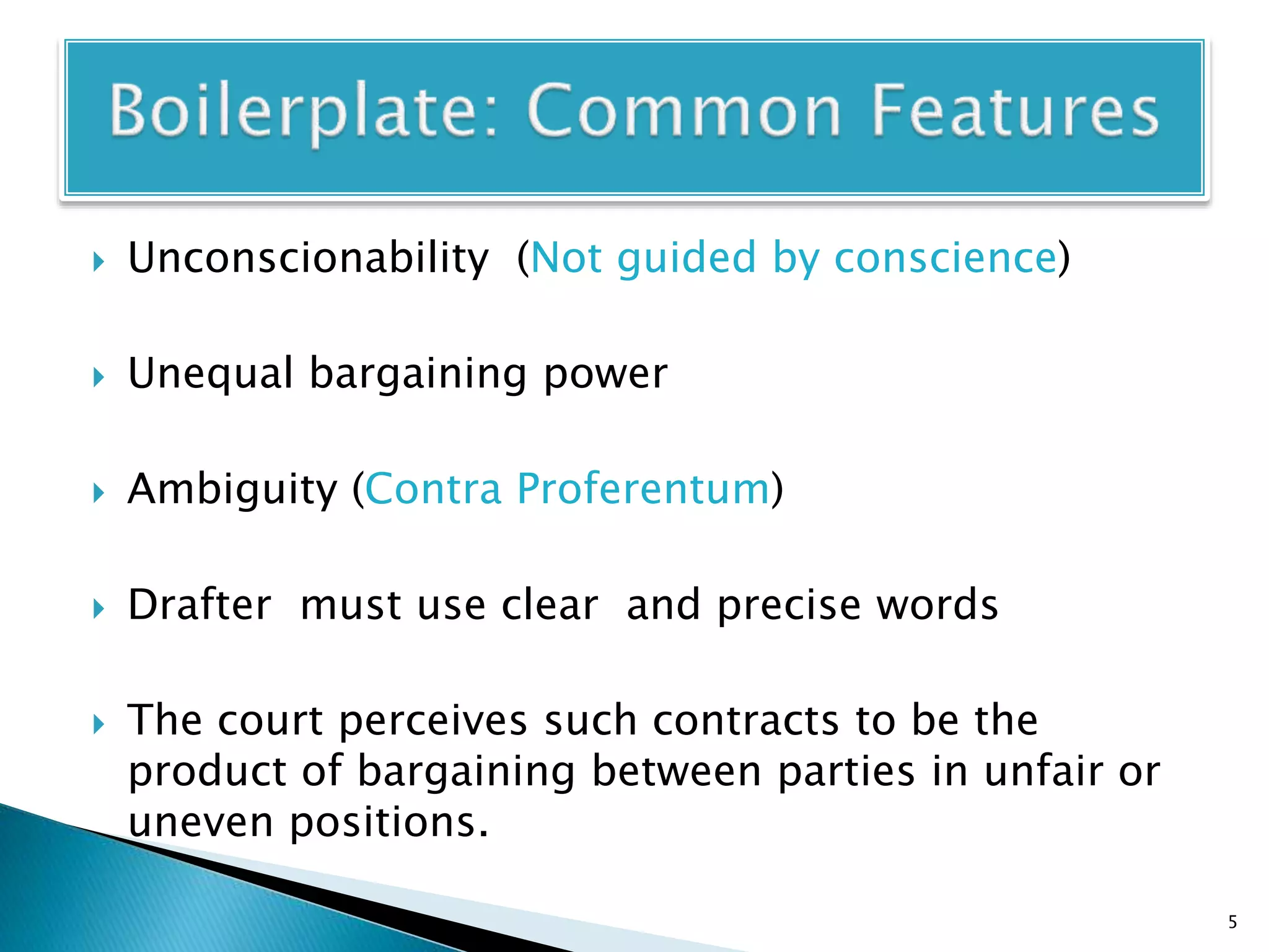  Unconscionability (Not guided by conscience)
 Unequal bargaining power
 Ambiguity (Contra Proferentum)
 Drafter must use clear and precise words
 The court perceives such contracts to be the
product of bargaining between parties in unfair or
uneven positions.
5
 