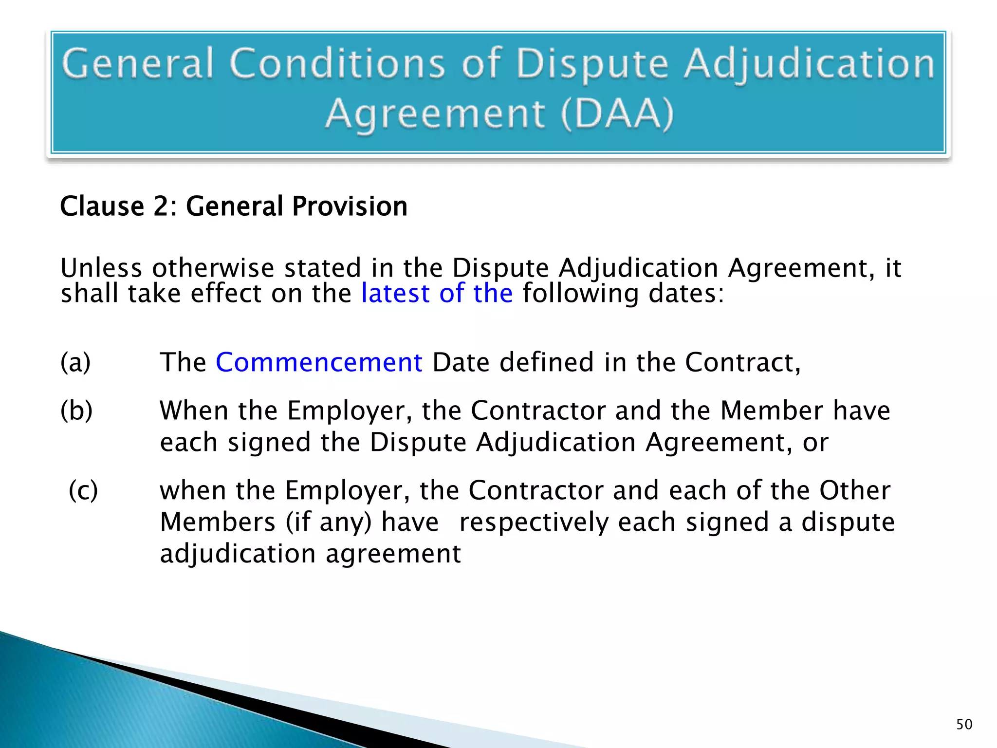 Clause 2: General Provision
Unless otherwise stated in the Dispute Adjudication Agreement, it
shall take effect on the latest of the following dates:
(a) The Commencement Date defined in the Contract,
(b) When the Employer, the Contractor and the Member have
each signed the Dispute Adjudication Agreement, or
(c) when the Employer, the Contractor and each of the Other
Members (if any) have respectively each signed a dispute
adjudication agreement
50
 