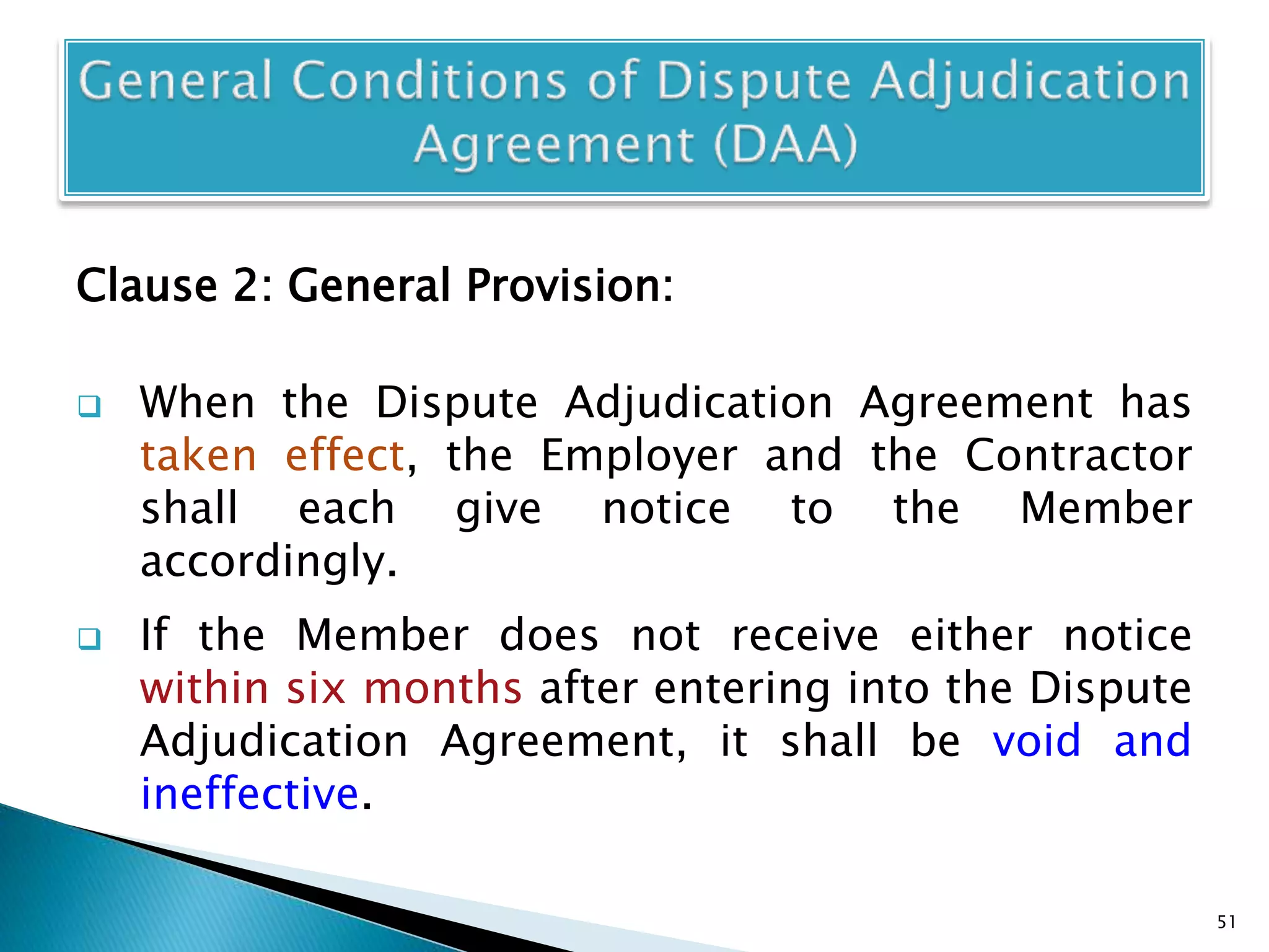 Clause 2: General Provision:
 When the Dispute Adjudication Agreement has
taken effect, the Employer and the Contractor
shall each give notice to the Member
accordingly.
 If the Member does not receive either notice
within six months after entering into the Dispute
Adjudication Agreement, it shall be void and
ineffective.
51
 