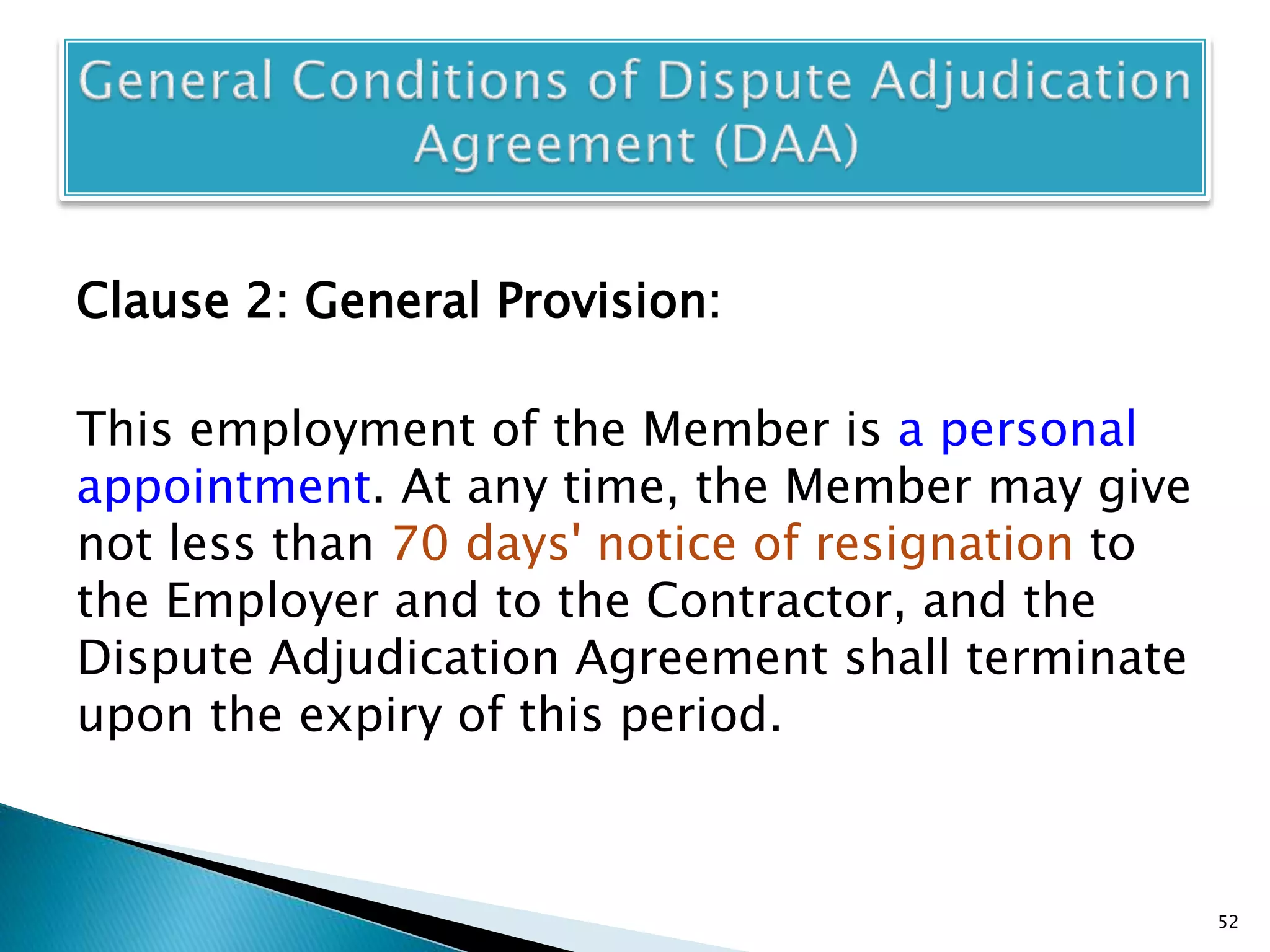Clause 2: General Provision:
This employment of the Member is a personal
appointment. At any time, the Member may give
not less than 70 days' notice of resignation to
the Employer and to the Contractor, and the
Dispute Adjudication Agreement shall terminate
upon the expiry of this period.
52
 