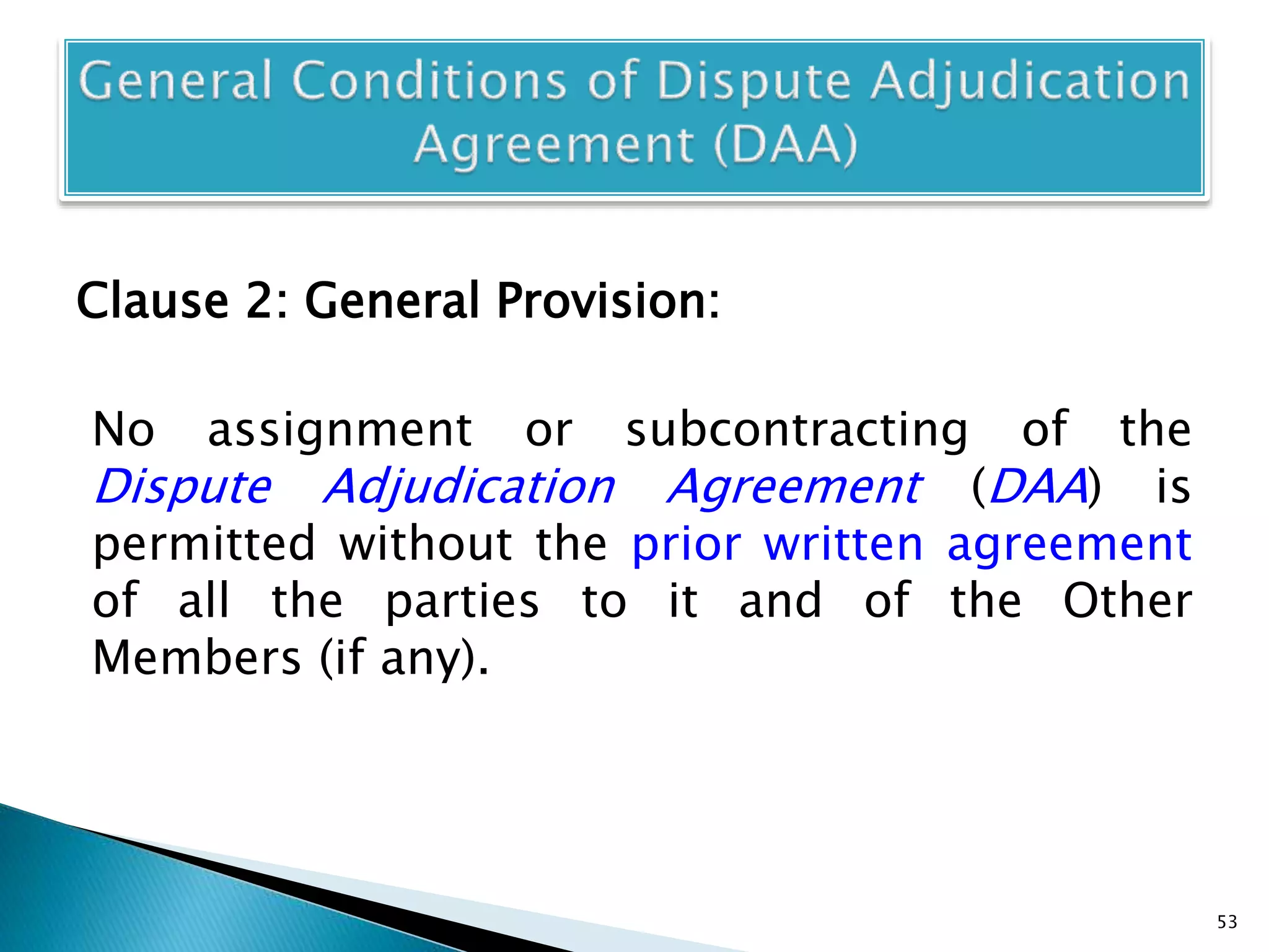 Clause 2: General Provision:
No assignment or subcontracting of the
Dispute Adjudication Agreement (DAA) is
permitted without the prior written agreement
of all the parties to it and of the Other
Members (if any).
53
 