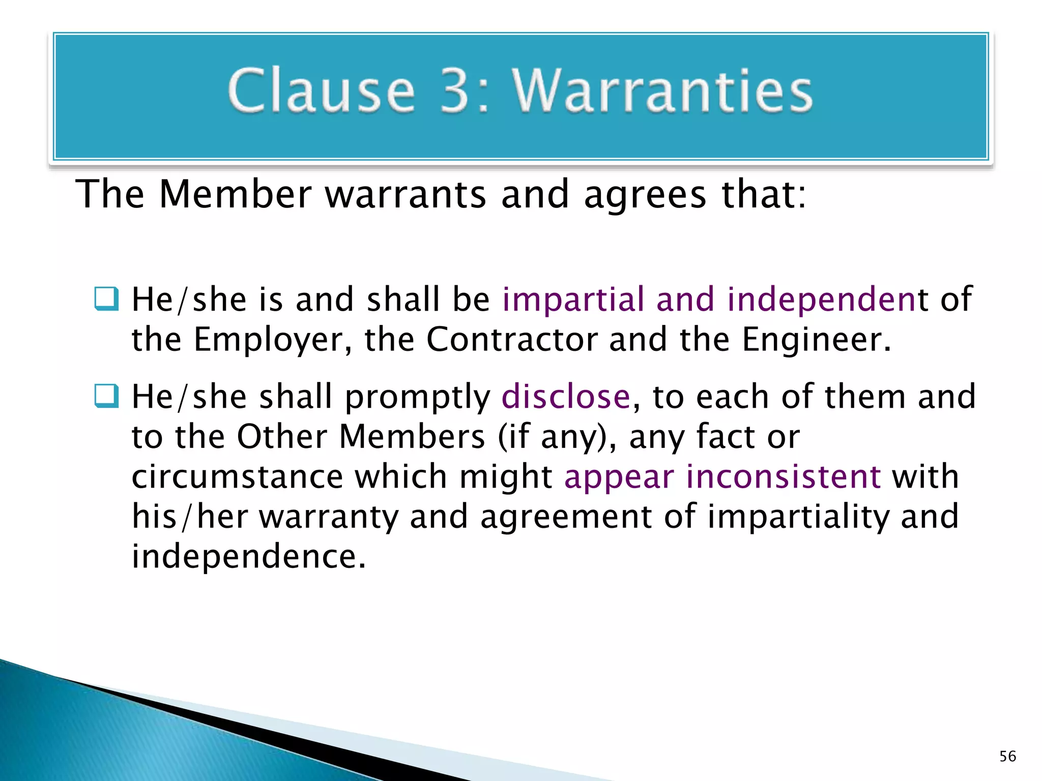 The Member warrants and agrees that:
 He/she is and shall be impartial and independent of
the Employer, the Contractor and the Engineer.
 He/she shall promptly disclose, to each of them and
to the Other Members (if any), any fact or
circumstance which might appear inconsistent with
his/her warranty and agreement of impartiality and
independence.
56
 