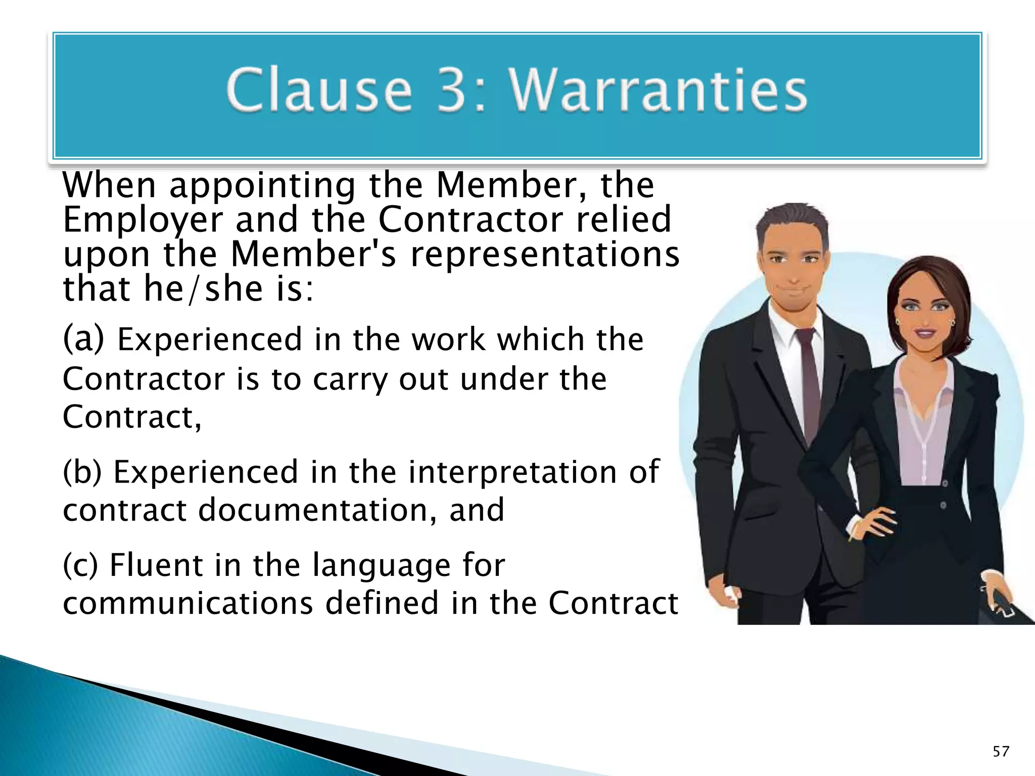 When appointing the Member, the
Employer and the Contractor relied
upon the Member's representations
that he/she is:
(a) Experienced in the work which the
Contractor is to carry out under the
Contract,
(b) Experienced in the interpretation of
contract documentation, and
(c) Fluent in the language for
communications defined in the Contract.
57
 