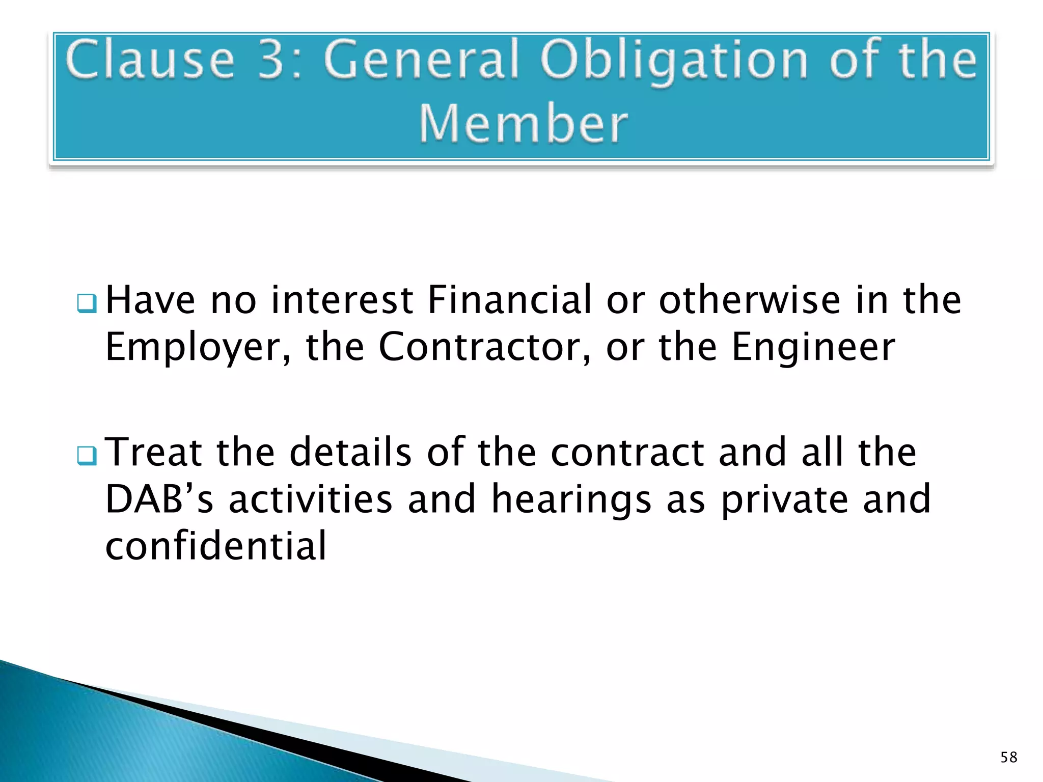  Have no interest Financial or otherwise in the
Employer, the Contractor, or the Engineer
 Treat the details of the contract and all the
DAB’s activities and hearings as private and
confidential
58
 