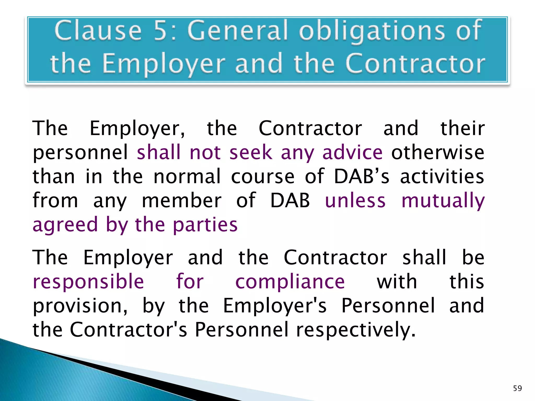 The Employer, the Contractor and their
personnel shall not seek any advice otherwise
than in the normal course of DAB’s activities
from any member of DAB unless mutually
agreed by the parties
The Employer and the Contractor shall be
responsible for compliance with this
provision, by the Employer's Personnel and
the Contractor's Personnel respectively.
59
 