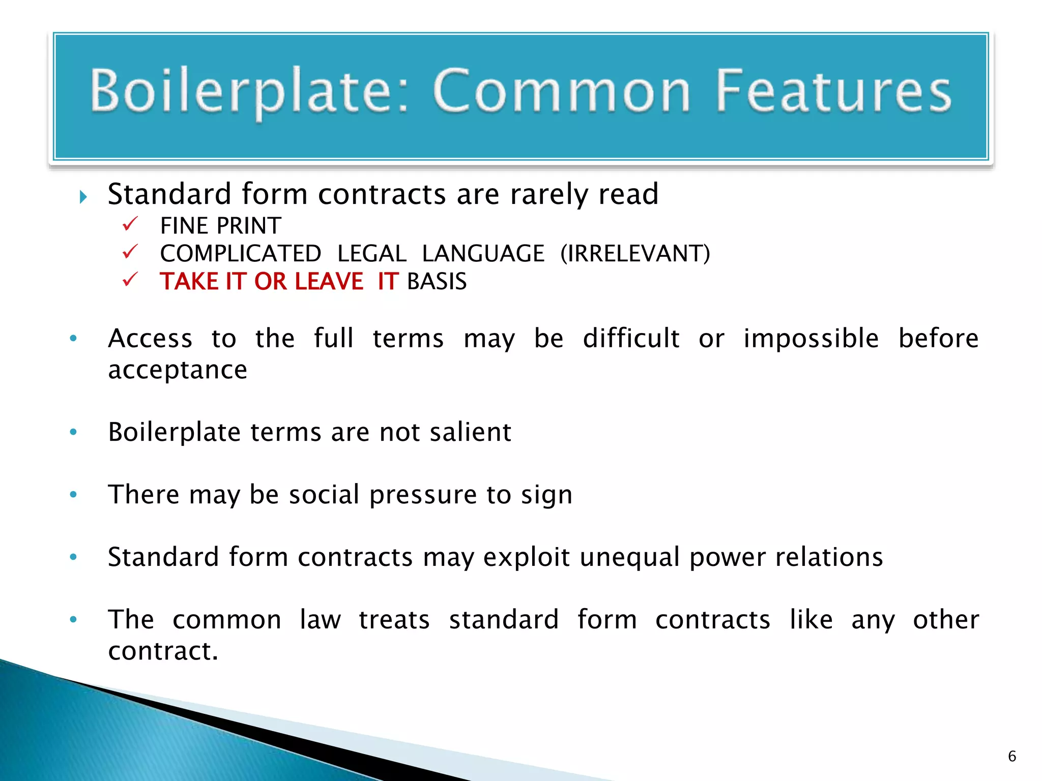  Standard form contracts are rarely read
 FINE PRINT
 COMPLICATED LEGAL LANGUAGE (IRRELEVANT)
 TAKE IT OR LEAVE IT BASIS
• Access to the full terms may be difficult or impossible before
acceptance
• Boilerplate terms are not salient
• There may be social pressure to sign
• Standard form contracts may exploit unequal power relations
• The common law treats standard form contracts like any other
contract.
6
 