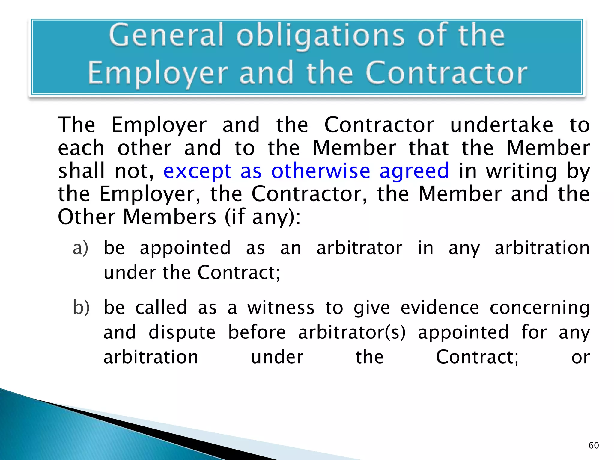 The Employer and the Contractor undertake to
each other and to the Member that the Member
shall not, except as otherwise agreed in writing by
the Employer, the Contractor, the Member and the
Other Members (if any):
a) be appointed as an arbitrator in any arbitration
under the Contract;
b) be called as a witness to give evidence concerning
and dispute before arbitrator(s) appointed for any
arbitration under the Contract; or
60
 