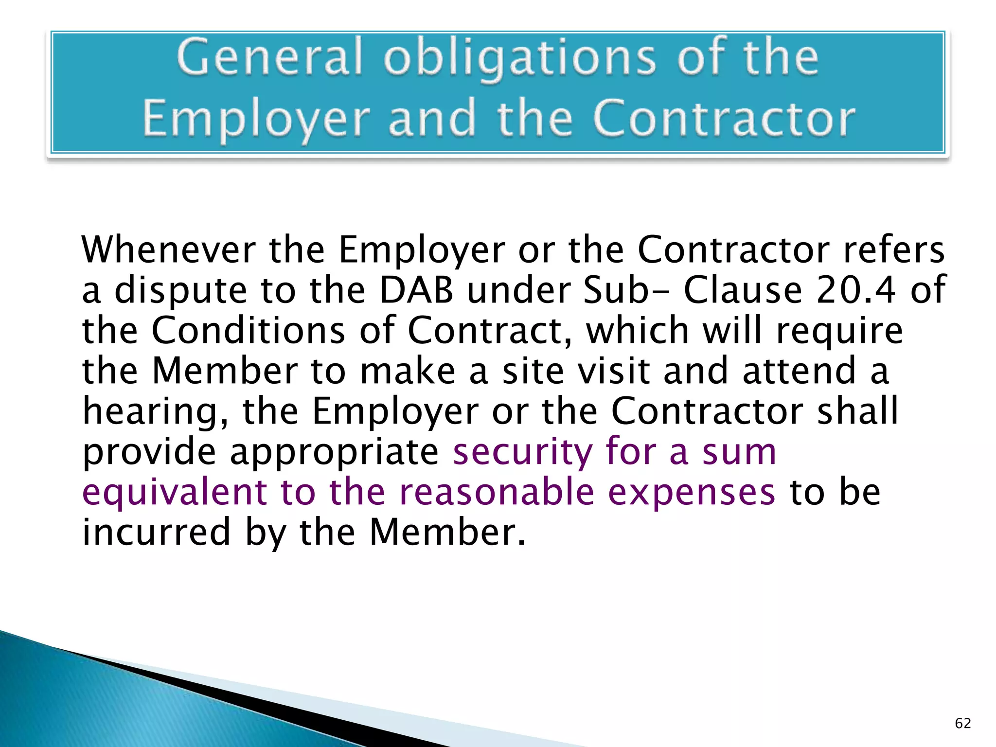 Whenever the Employer or the Contractor refers
a dispute to the DAB under Sub- Clause 20.4 of
the Conditions of Contract, which will require
the Member to make a site visit and attend a
hearing, the Employer or the Contractor shall
provide appropriate security for a sum
equivalent to the reasonable expenses to be
incurred by the Member.
62
 
