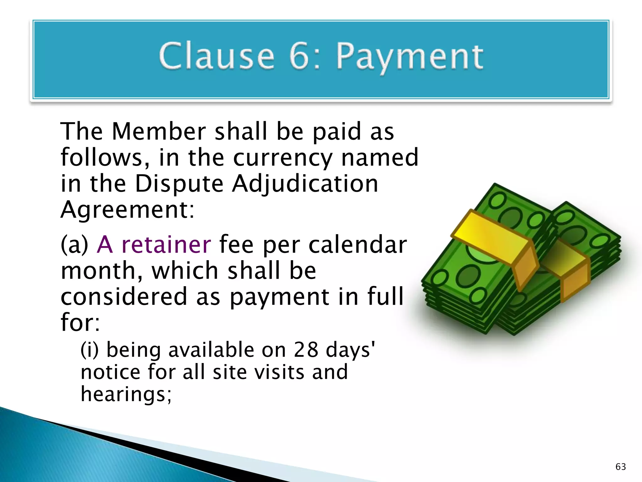 The Member shall be paid as
follows, in the currency named
in the Dispute Adjudication
Agreement:
(a) A retainer fee per calendar
month, which shall be
considered as payment in full
for:
(i) being available on 28 days'
notice for all site visits and
hearings;
63
 