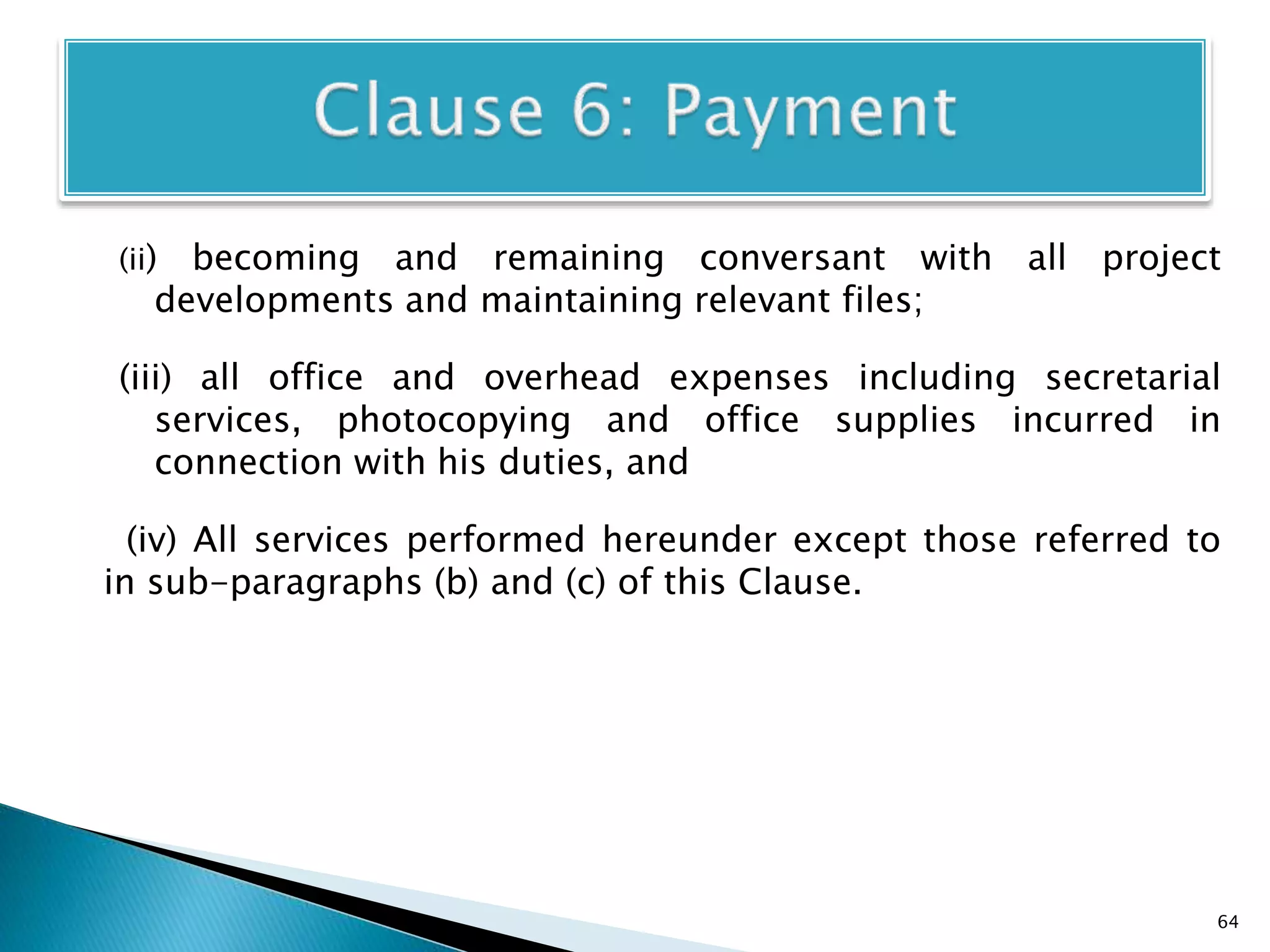 (ii) becoming and remaining conversant with all project
developments and maintaining relevant files;
(iii) all office and overhead expenses including secretarial
services, photocopying and office supplies incurred in
connection with his duties, and
(iv) All services performed hereunder except those referred to
in sub-paragraphs (b) and (c) of this Clause.
64
 