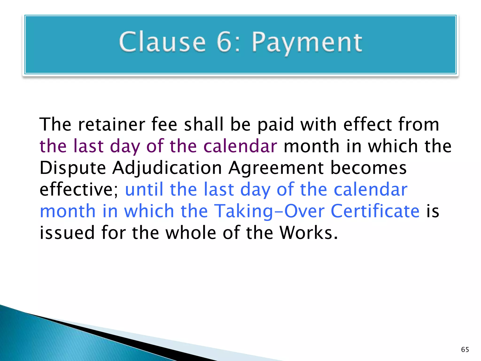 The retainer fee shall be paid with effect from
the last day of the calendar month in which the
Dispute Adjudication Agreement becomes
effective; until the last day of the calendar
month in which the Taking-Over Certificate is
issued for the whole of the Works.
65
 