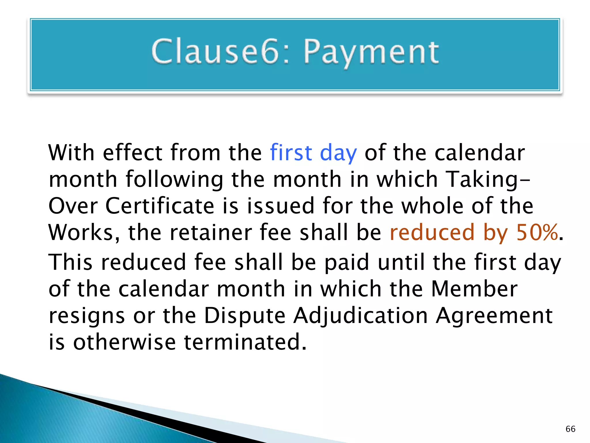 With effect from the first day of the calendar
month following the month in which Taking-
Over Certificate is issued for the whole of the
Works, the retainer fee shall be reduced by 50%.
This reduced fee shall be paid until the first day
of the calendar month in which the Member
resigns or the Dispute Adjudication Agreement
is otherwise terminated.
66
 
