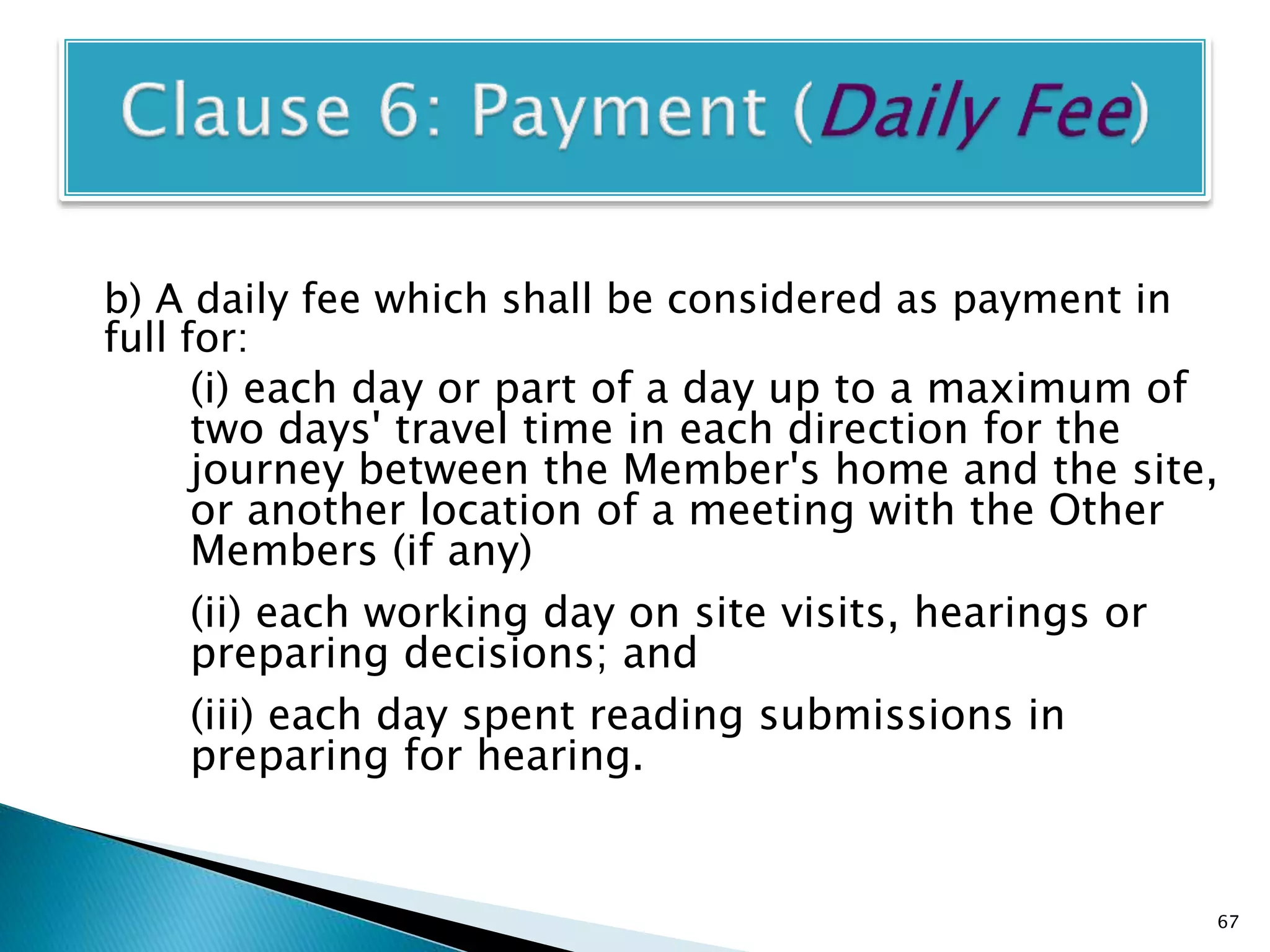 b) A daily fee which shall be considered as payment in
full for:
(i) each day or part of a day up to a maximum of
two days' travel time in each direction for the
journey between the Member's home and the site,
or another location of a meeting with the Other
Members (if any)
(ii) each working day on site visits, hearings or
preparing decisions; and
(iii) each day spent reading submissions in
preparing for hearing.
67
 