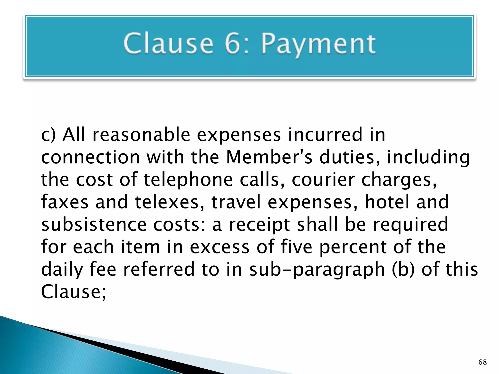 c) All reasonable expenses incurred in
connection with the Member's duties, including
the cost of telephone calls, courier charges,
faxes and telexes, travel expenses, hotel and
subsistence costs: a receipt shall be required
for each item in excess of five percent of the
daily fee referred to in sub-paragraph (b) of this
Clause;
68
 