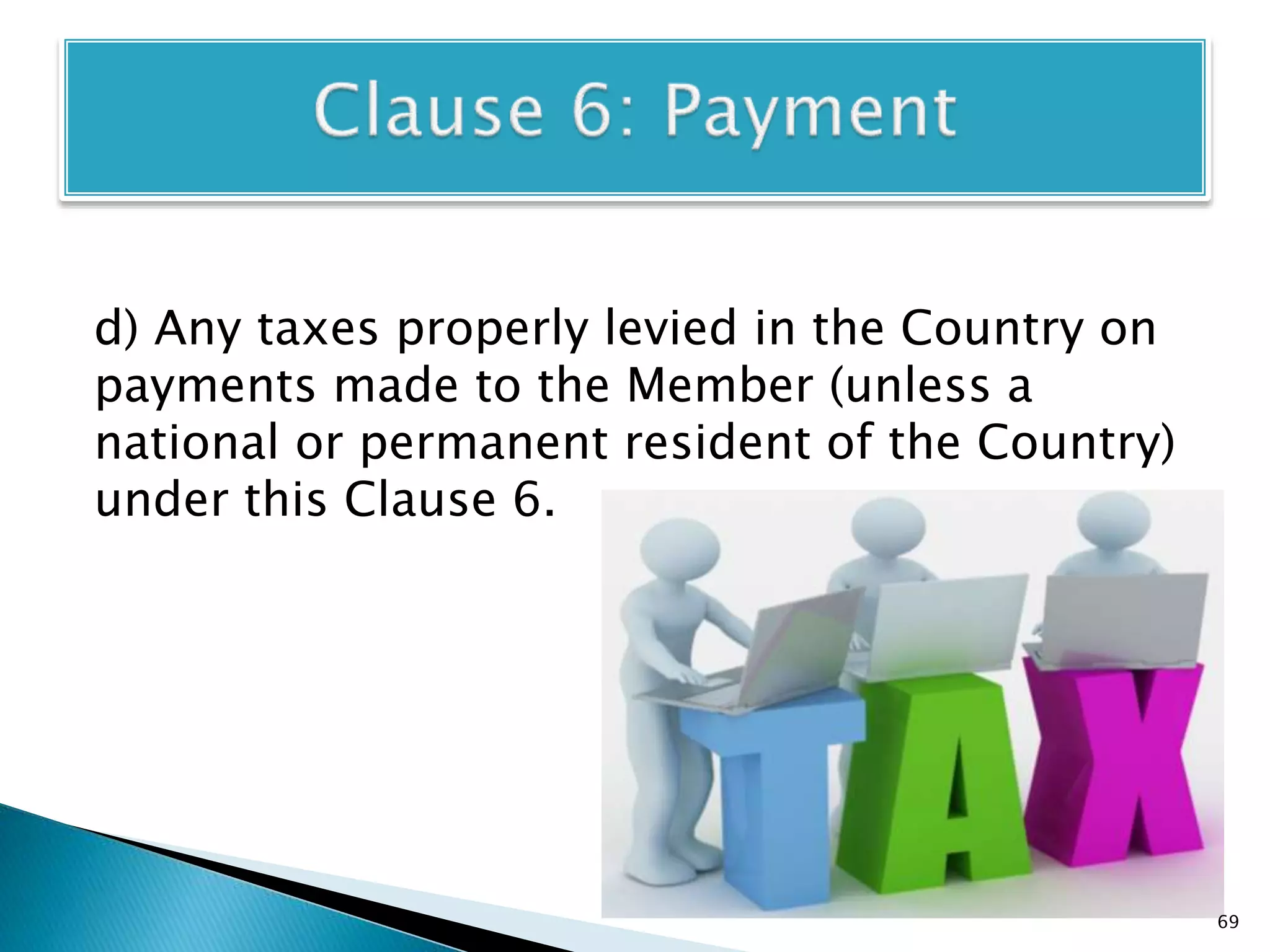 d) Any taxes properly levied in the Country on
payments made to the Member (unless a
national or permanent resident of the Country)
under this Clause 6.
69
 