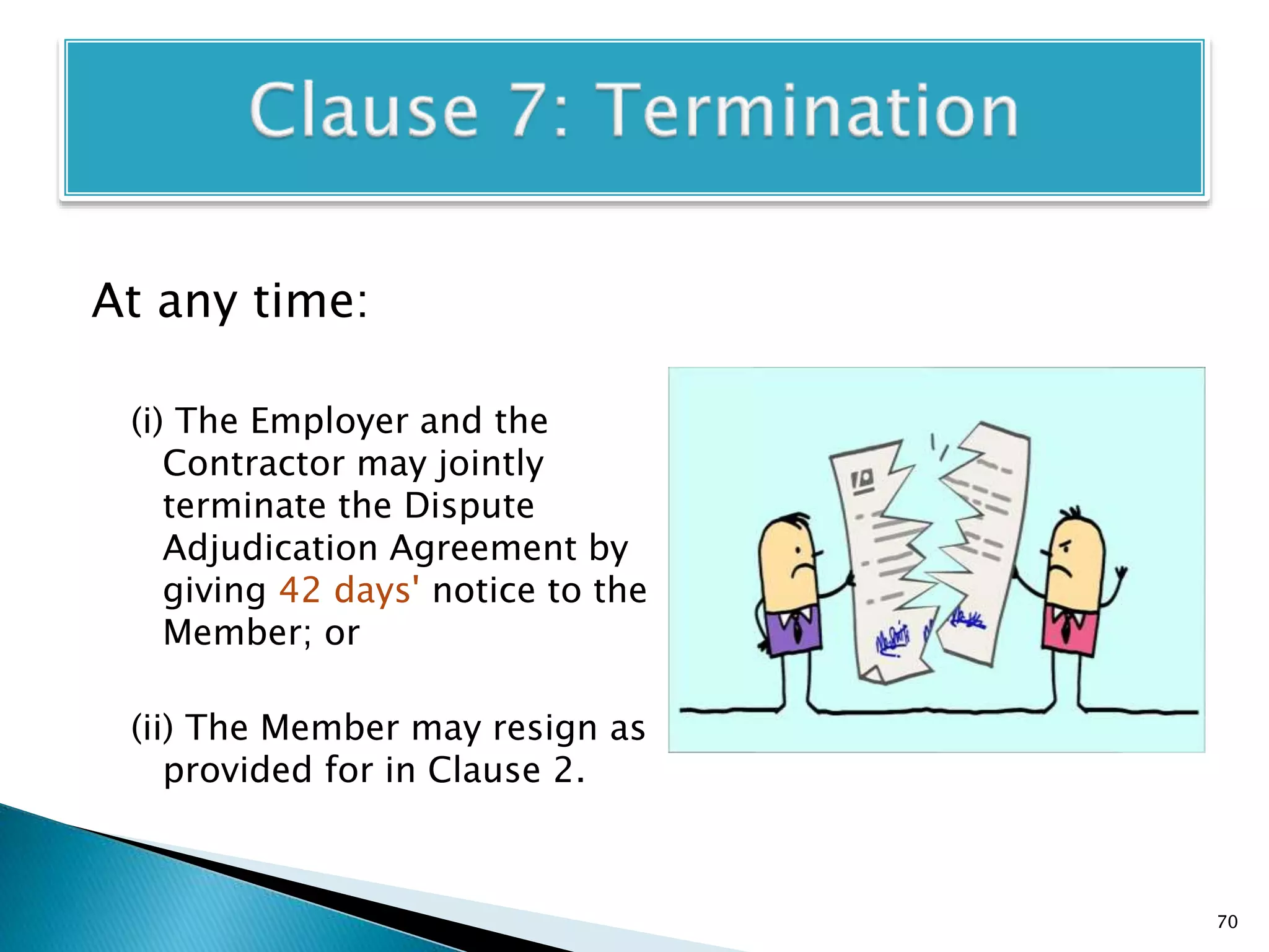 At any time:
(i) The Employer and the
Contractor may jointly
terminate the Dispute
Adjudication Agreement by
giving 42 days' notice to the
Member; or
(ii) The Member may resign as
provided for in Clause 2.
70
 