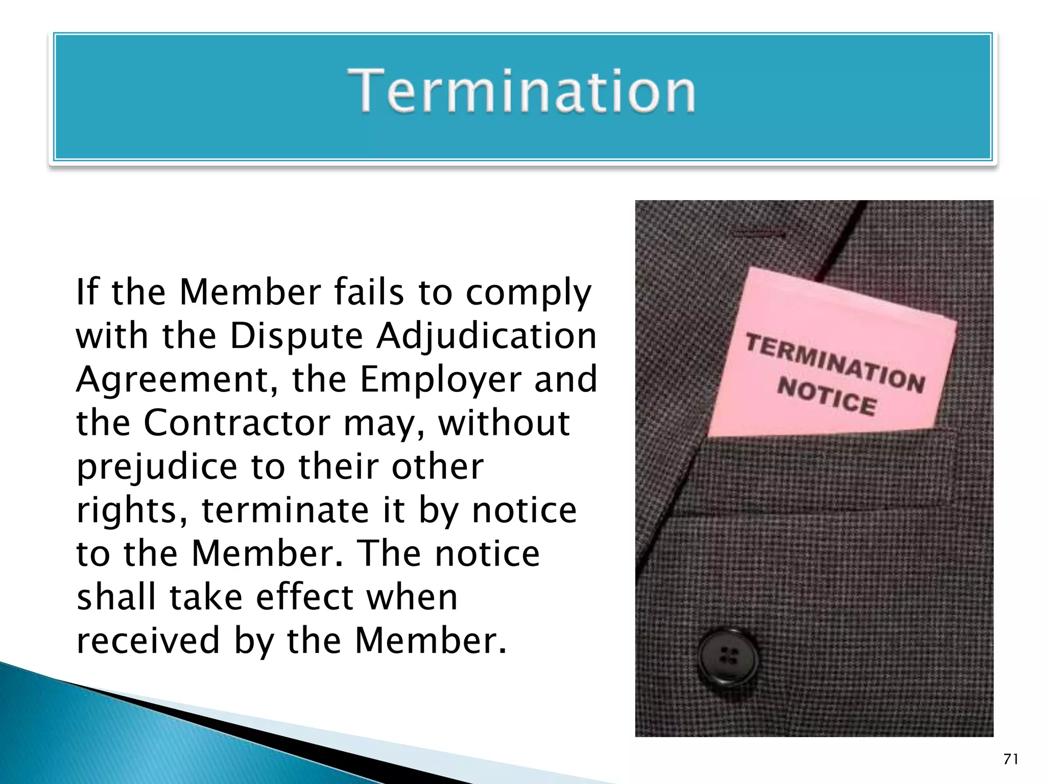 If the Member fails to comply
with the Dispute Adjudication
Agreement, the Employer and
the Contractor may, without
prejudice to their other
rights, terminate it by notice
to the Member. The notice
shall take effect when
received by the Member.
71
 