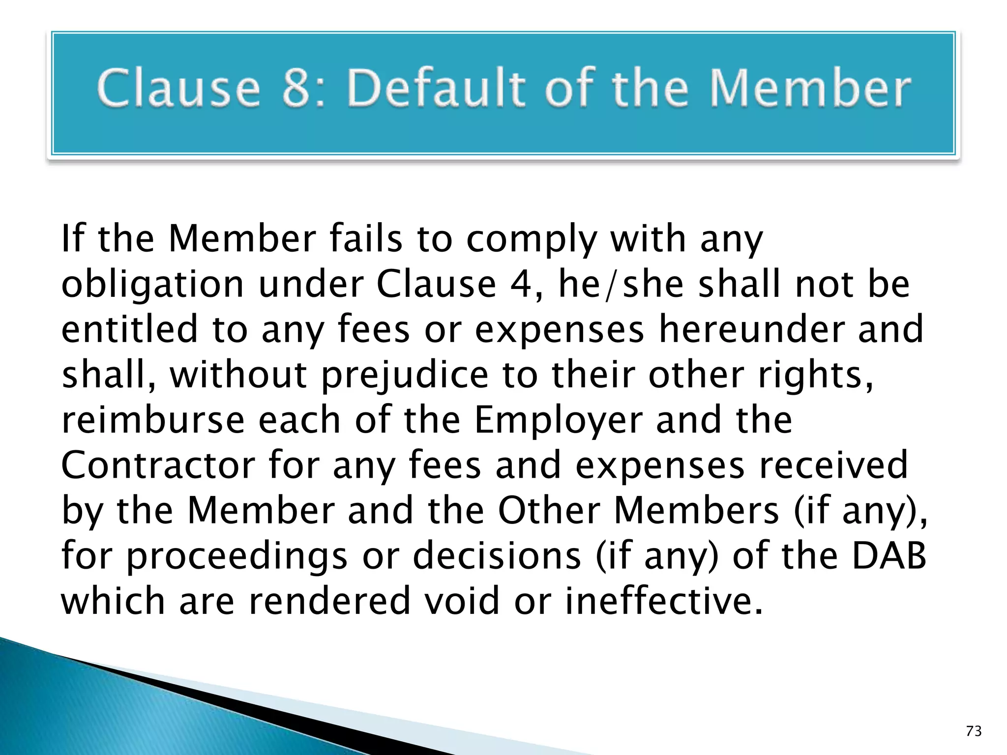 If the Member fails to comply with any
obligation under Clause 4, he/she shall not be
entitled to any fees or expenses hereunder and
shall, without prejudice to their other rights,
reimburse each of the Employer and the
Contractor for any fees and expenses received
by the Member and the Other Members (if any),
for proceedings or decisions (if any) of the DAB
which are rendered void or ineffective.
73
 