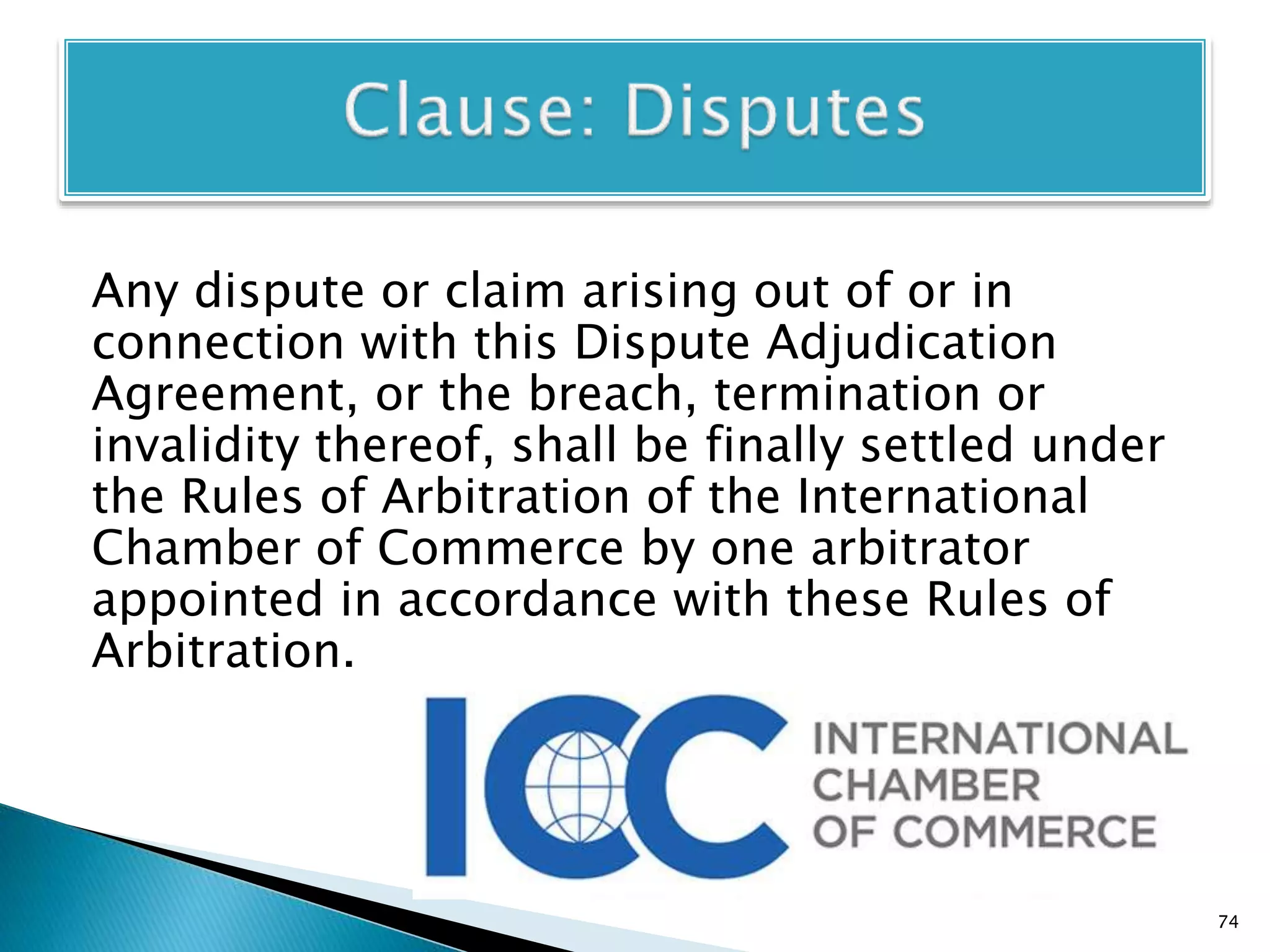 Any dispute or claim arising out of or in
connection with this Dispute Adjudication
Agreement, or the breach, termination or
invalidity thereof, shall be finally settled under
the Rules of Arbitration of the International
Chamber of Commerce by one arbitrator
appointed in accordance with these Rules of
Arbitration.
74
 