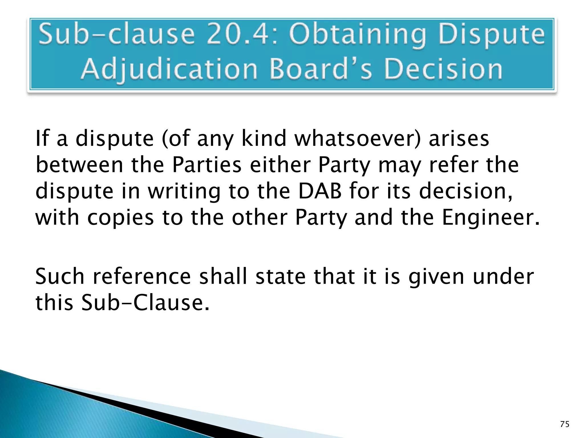 If a dispute (of any kind whatsoever) arises
between the Parties either Party may refer the
dispute in writing to the DAB for its decision,
with copies to the other Party and the Engineer.
Such reference shall state that it is given under
this Sub-Clause.
75
 
