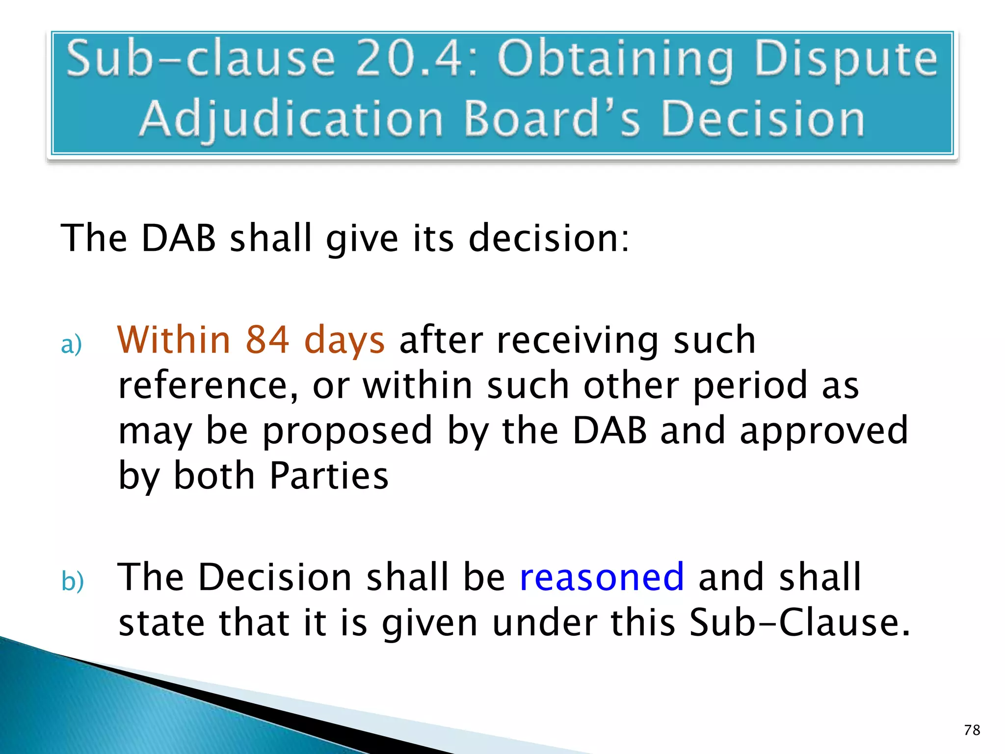 The DAB shall give its decision:
a) Within 84 days after receiving such
reference, or within such other period as
may be proposed by the DAB and approved
by both Parties
b) The Decision shall be reasoned and shall
state that it is given under this Sub-Clause.
78
 