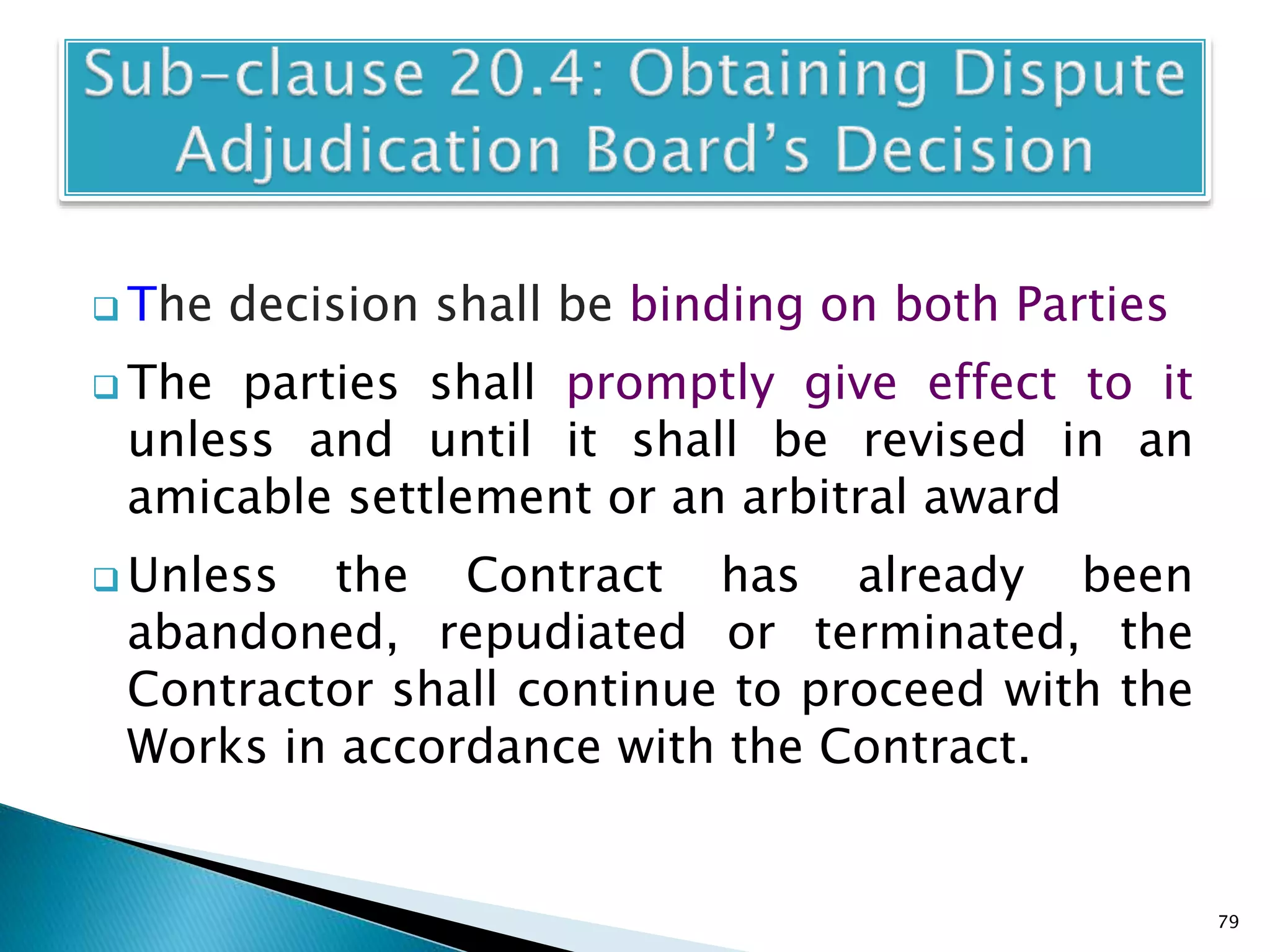  The decision shall be binding on both Parties
 The parties shall promptly give effect to it
unless and until it shall be revised in an
amicable settlement or an arbitral award
 Unless the Contract has already been
abandoned, repudiated or terminated, the
Contractor shall continue to proceed with the
Works in accordance with the Contract.
79
 