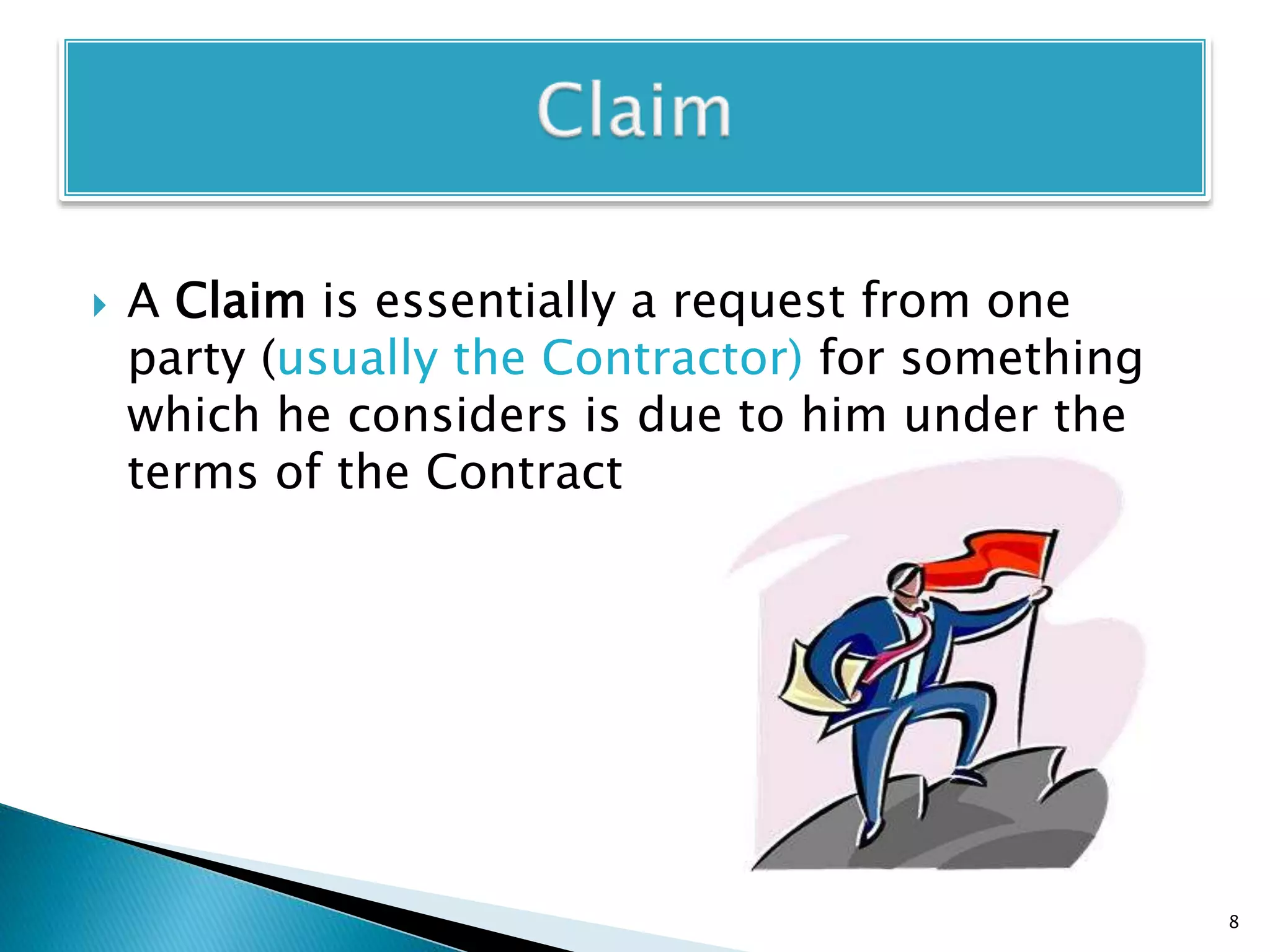  A Claim is essentially a request from one
party (usually the Contractor) for something
which he considers is due to him under the
terms of the Contract
8
 