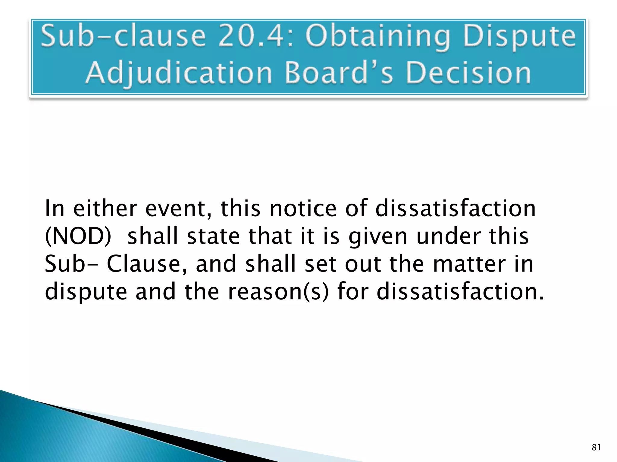 In either event, this notice of dissatisfaction
(NOD) shall state that it is given under this
Sub- Clause, and shall set out the matter in
dispute and the reason(s) for dissatisfaction.
81
 