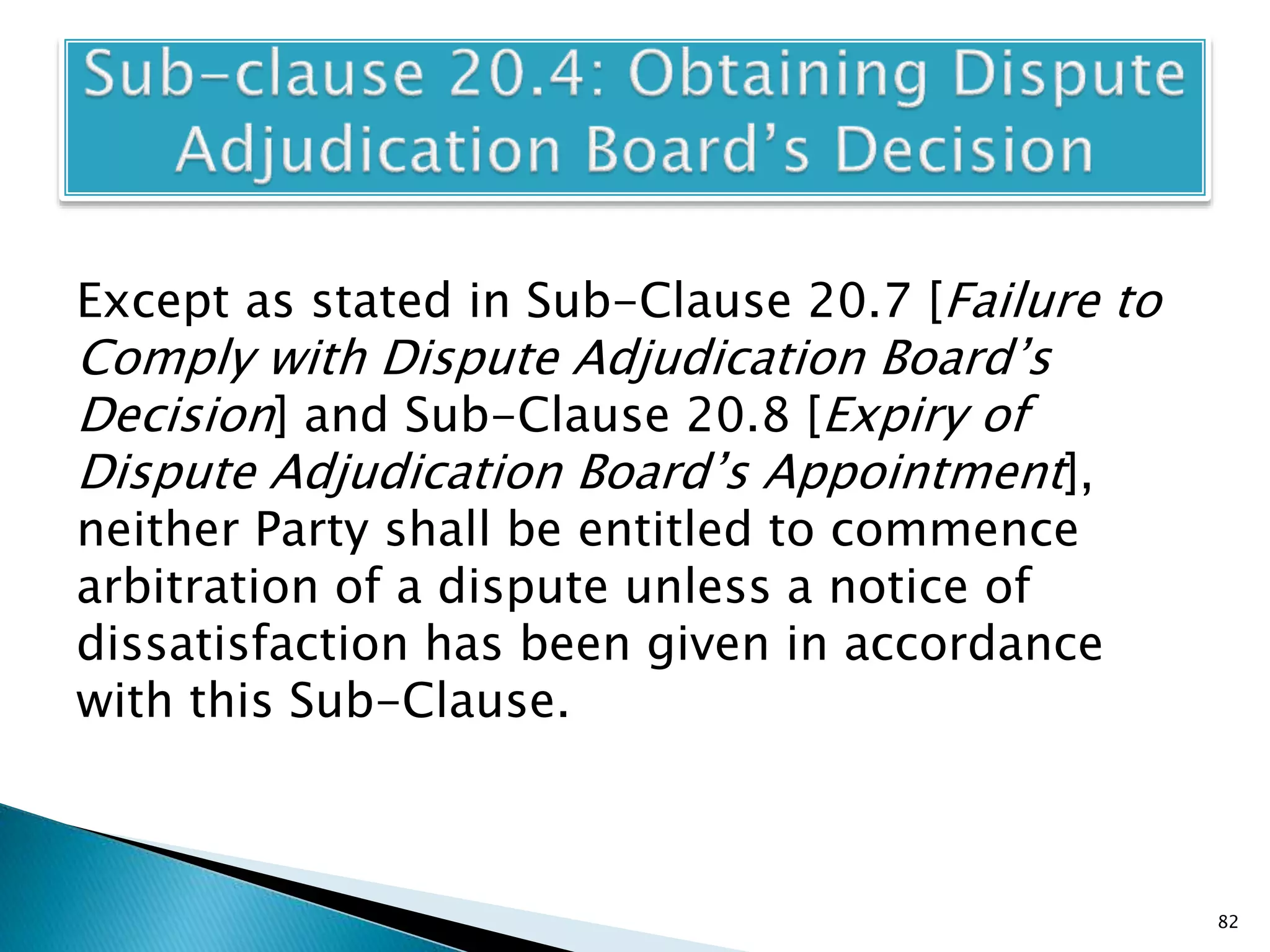 Except as stated in Sub-Clause 20.7 [Failure to
Comply with Dispute Adjudication Board’s
Decision] and Sub-Clause 20.8 [Expiry of
Dispute Adjudication Board’s Appointment],
neither Party shall be entitled to commence
arbitration of a dispute unless a notice of
dissatisfaction has been given in accordance
with this Sub-Clause.
82
 