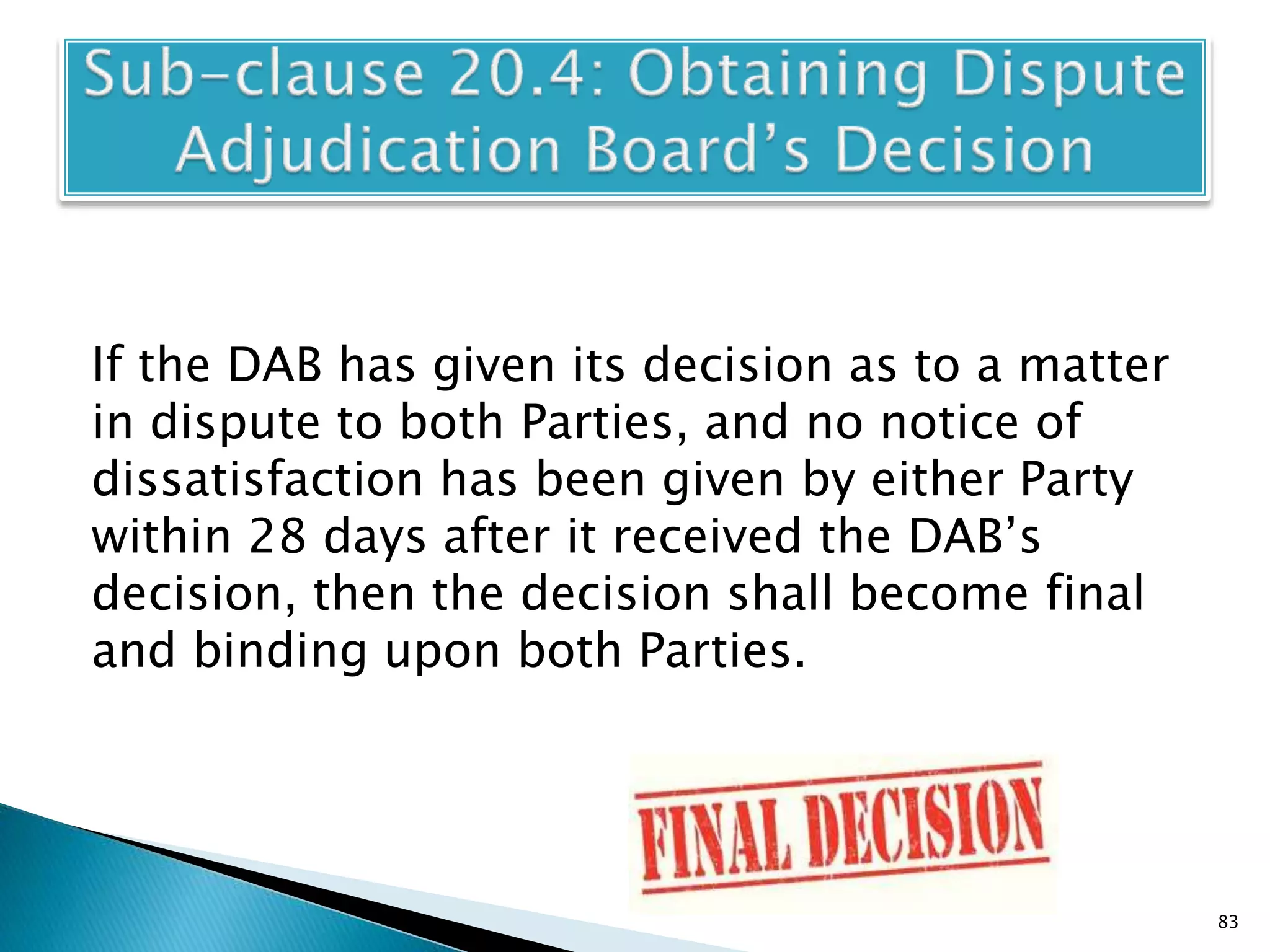 If the DAB has given its decision as to a matter
in dispute to both Parties, and no notice of
dissatisfaction has been given by either Party
within 28 days after it received the DAB’s
decision, then the decision shall become final
and binding upon both Parties.
83
 