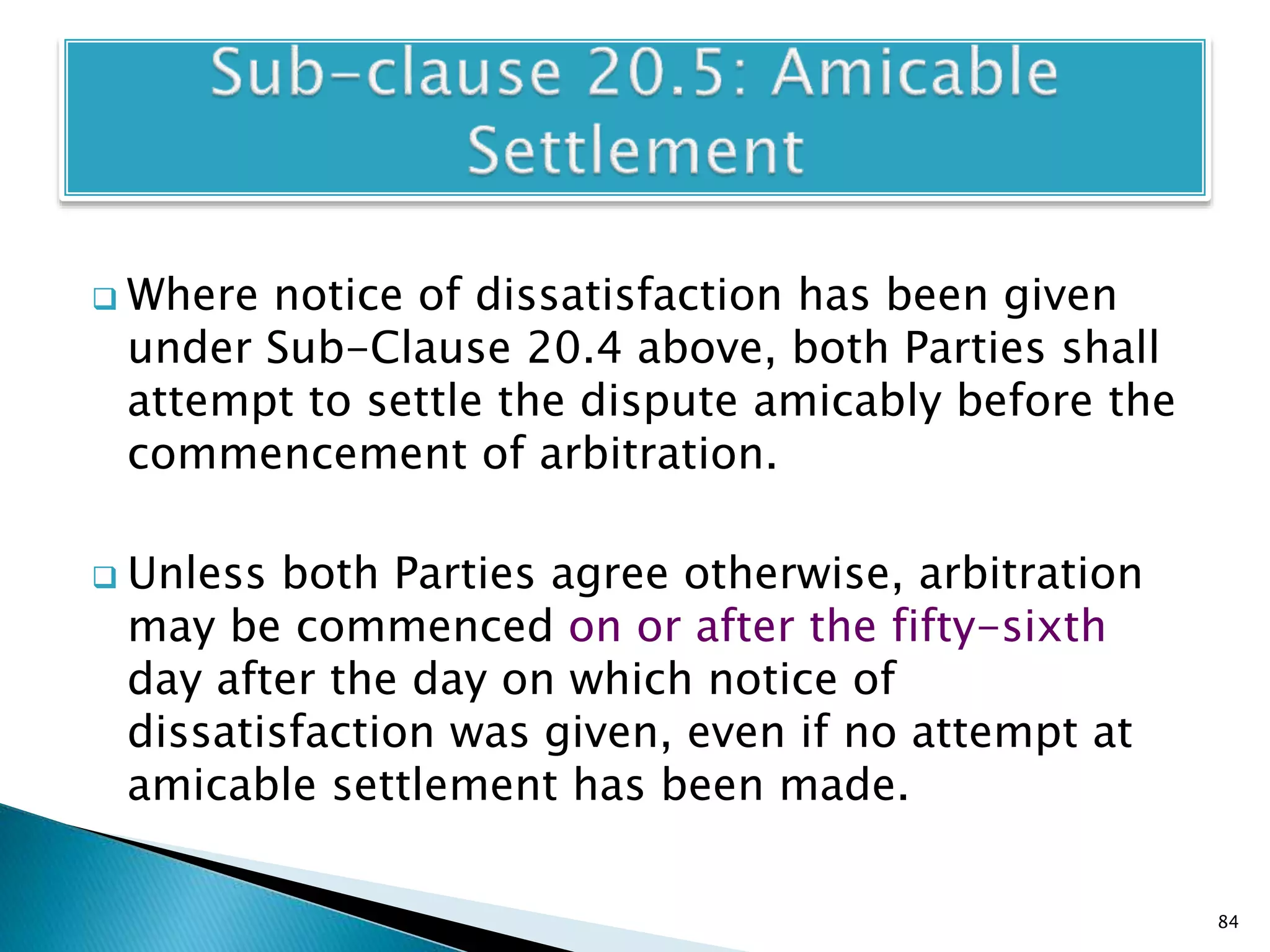  Where notice of dissatisfaction has been given
under Sub-Clause 20.4 above, both Parties shall
attempt to settle the dispute amicably before the
commencement of arbitration.
 Unless both Parties agree otherwise, arbitration
may be commenced on or after the fifty-sixth
day after the day on which notice of
dissatisfaction was given, even if no attempt at
amicable settlement has been made.
84
 