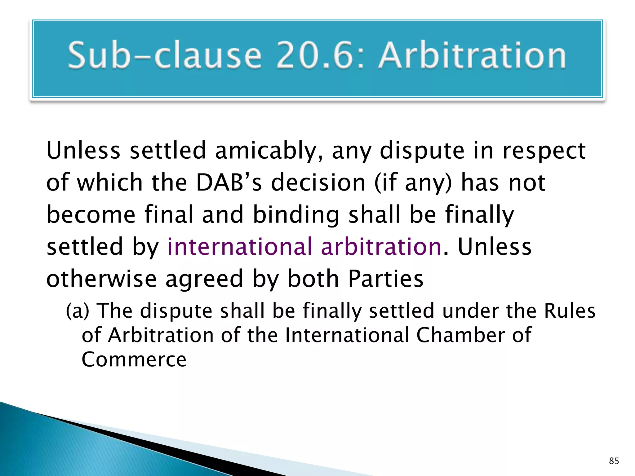 Unless settled amicably, any dispute in respect
of which the DAB’s decision (if any) has not
become final and binding shall be finally
settled by international arbitration. Unless
otherwise agreed by both Parties
(a) The dispute shall be finally settled under the Rules
of Arbitration of the International Chamber of
Commerce
85
 