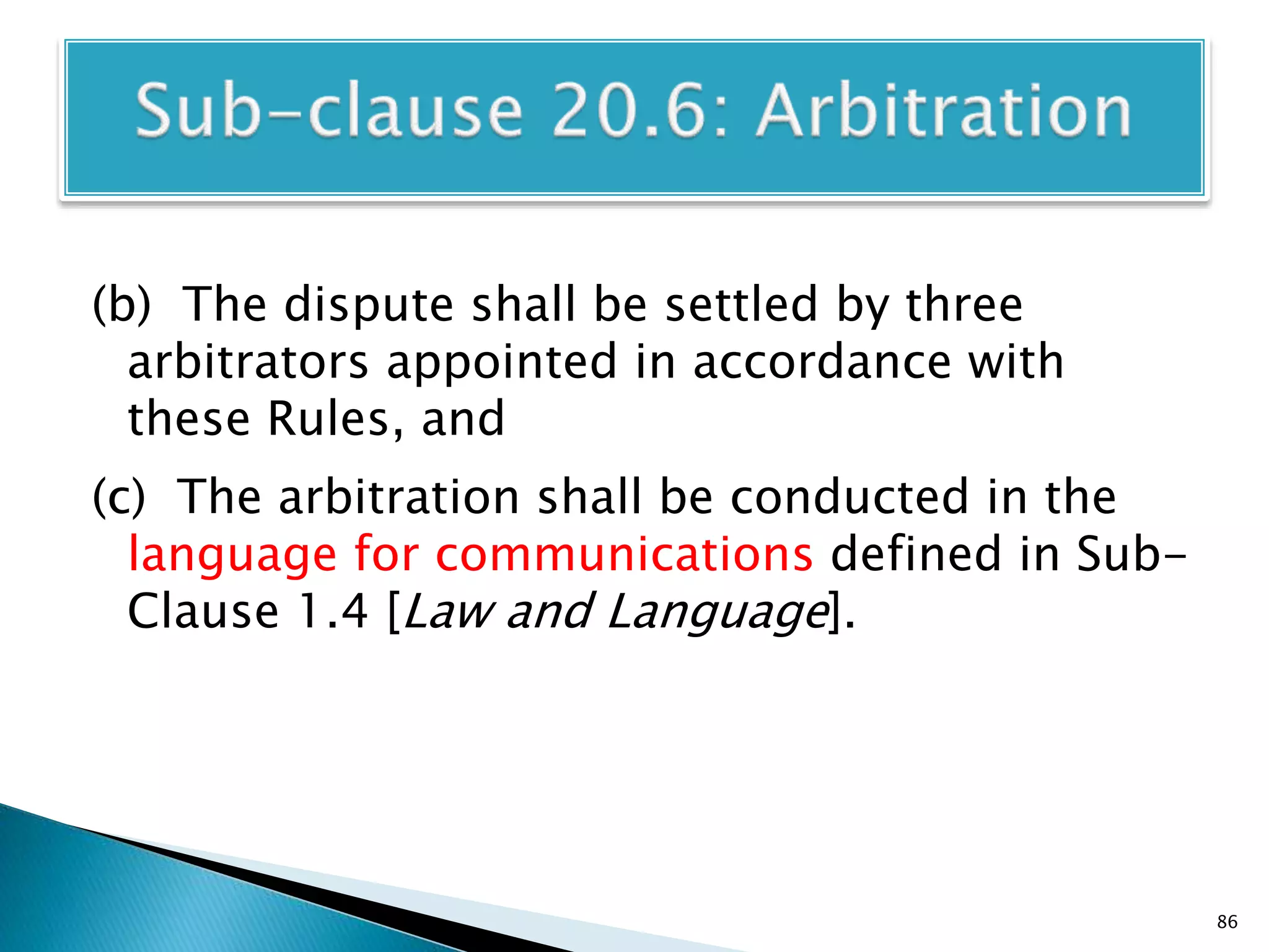 (b) The dispute shall be settled by three
arbitrators appointed in accordance with
these Rules, and
(c) The arbitration shall be conducted in the
language for communications defined in Sub-
Clause 1.4 [Law and Language].
86
 