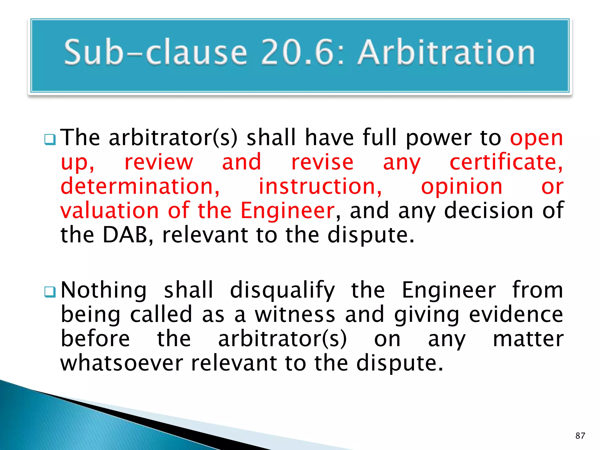  The arbitrator(s) shall have full power to open
up, review and revise any certificate,
determination, instruction, opinion or
valuation of the Engineer, and any decision of
the DAB, relevant to the dispute.
 Nothing shall disqualify the Engineer from
being called as a witness and giving evidence
before the arbitrator(s) on any matter
whatsoever relevant to the dispute.
87
 