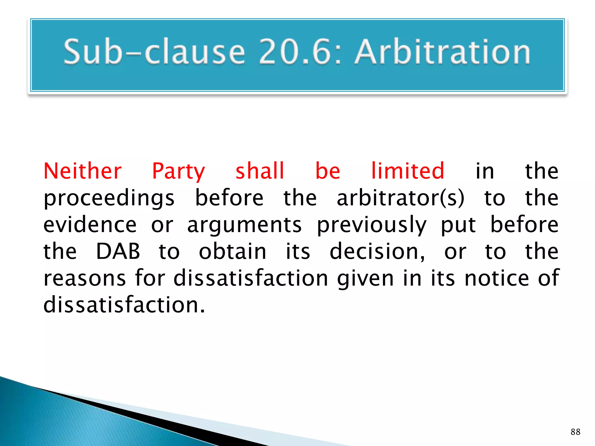 Neither Party shall be limited in the
proceedings before the arbitrator(s) to the
evidence or arguments previously put before
the DAB to obtain its decision, or to the
reasons for dissatisfaction given in its notice of
dissatisfaction.
88
 
