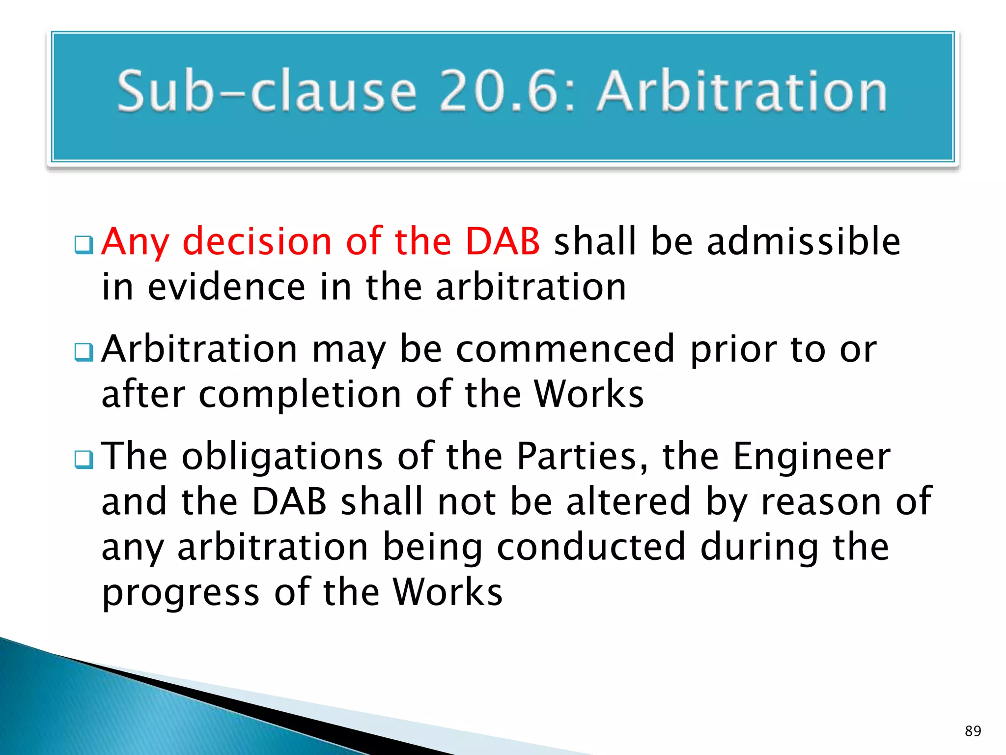  Any decision of the DAB shall be admissible
in evidence in the arbitration
 Arbitration may be commenced prior to or
after completion of the Works
 The obligations of the Parties, the Engineer
and the DAB shall not be altered by reason of
any arbitration being conducted during the
progress of the Works
89
 
