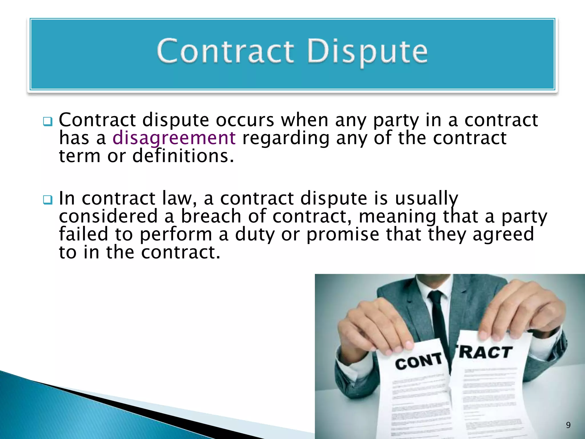  Contract dispute occurs when any party in a contract
has a disagreement regarding any of the contract
term or definitions.
 In contract law, a contract dispute is usually
considered a breach of contract, meaning that a party
failed to perform a duty or promise that they agreed
to in the contract.
9
 