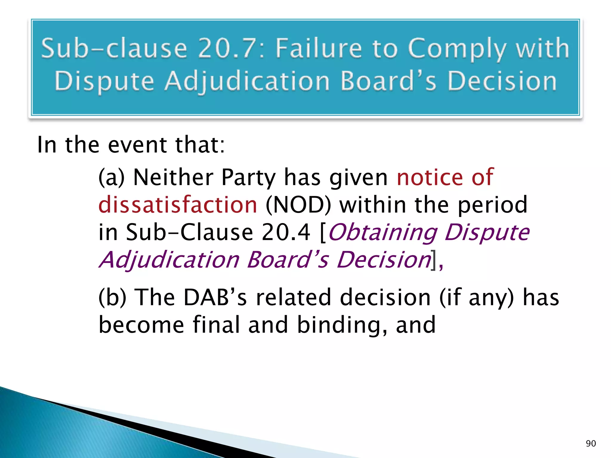 In the event that:
(a) Neither Party has given notice of
dissatisfaction (NOD) within the period
in Sub-Clause 20.4 [Obtaining Dispute
Adjudication Board’s Decision],
(b) The DAB’s related decision (if any) has
become final and binding, and
90
 