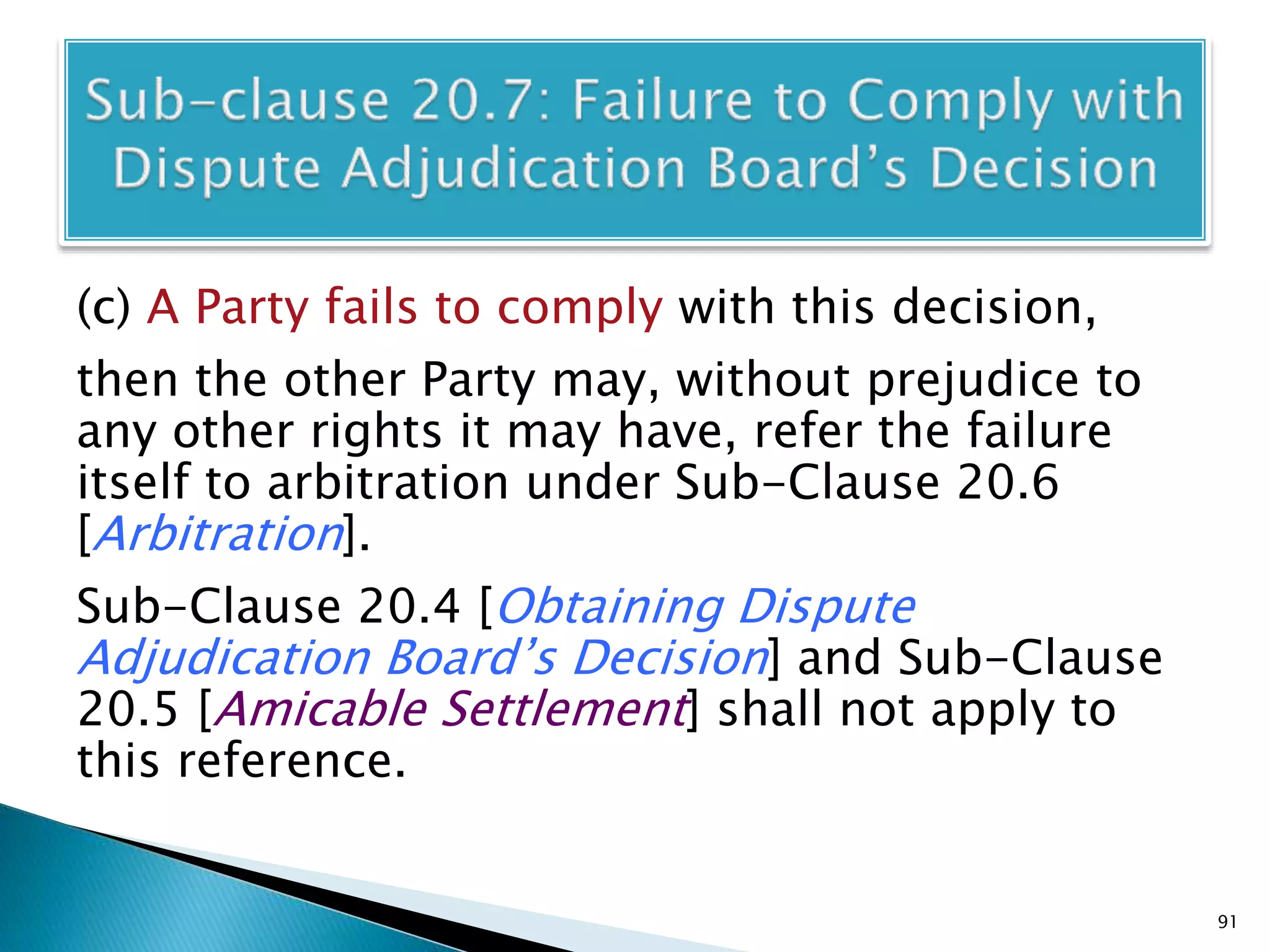(c) A Party fails to comply with this decision,
then the other Party may, without prejudice to
any other rights it may have, refer the failure
itself to arbitration under Sub-Clause 20.6
[Arbitration].
Sub-Clause 20.4 [Obtaining Dispute
Adjudication Board’s Decision] and Sub-Clause
20.5 [Amicable Settlement] shall not apply to
this reference.
91
 