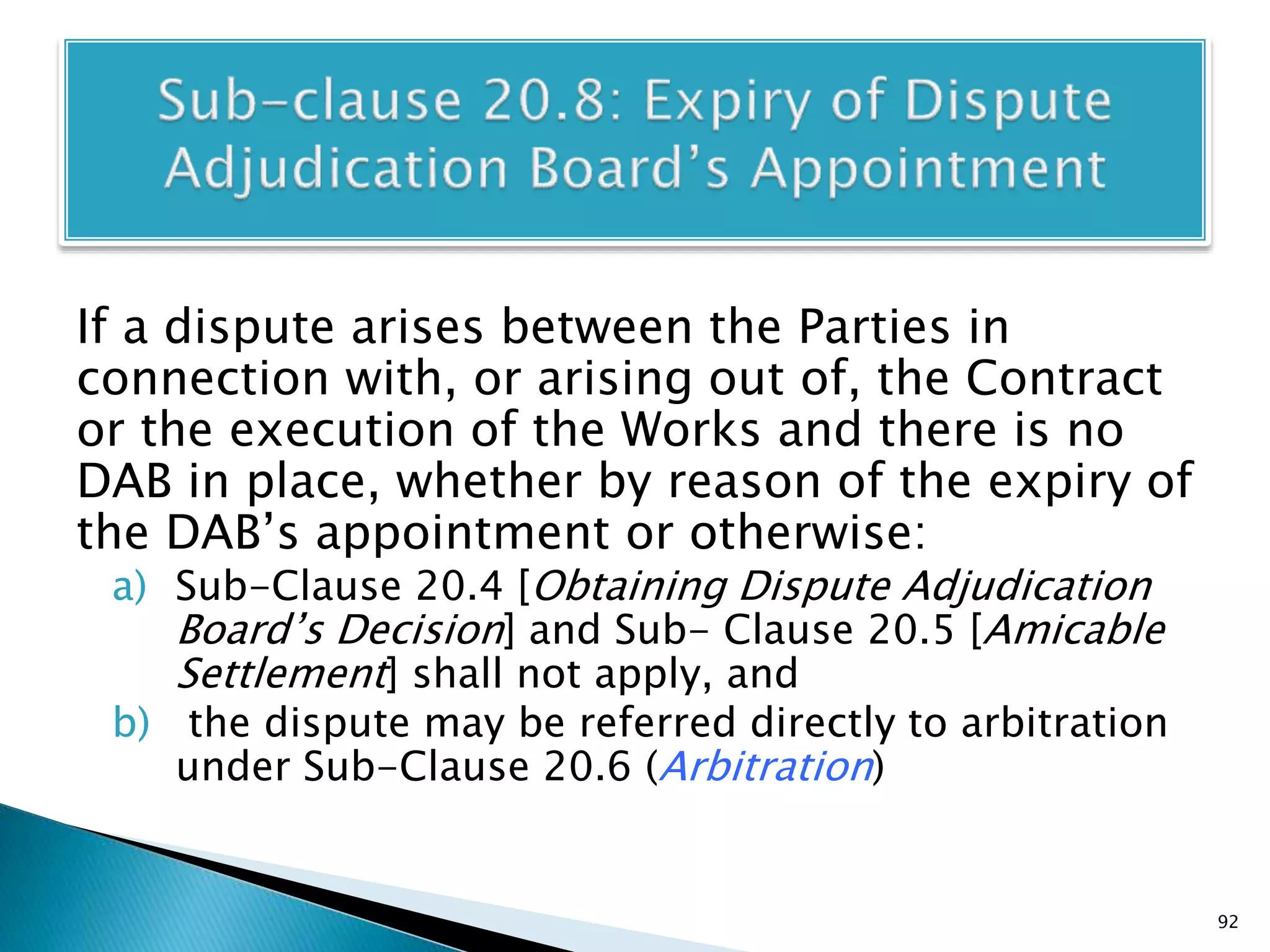 If a dispute arises between the Parties in
connection with, or arising out of, the Contract
or the execution of the Works and there is no
DAB in place, whether by reason of the expiry of
the DAB’s appointment or otherwise:
a) Sub-Clause 20.4 [Obtaining Dispute Adjudication
Board’s Decision] and Sub- Clause 20.5 [Amicable
Settlement] shall not apply, and
b) the dispute may be referred directly to arbitration
under Sub-Clause 20.6 (Arbitration)
92
 