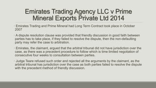 Emirates Trading Agency LLC v Prime
Mineral Exports Private Ltd 2014
• Emirates Trading and Prime Mineral had Long Term Contract took place in October
2007
• A dispute resolution clause was provided that friendly discussion in good faith between
parties has to take place, if they failed to resolve the dispute, then the non-defaulting
party may refer the case to arbitration.
• Emirates, the claimant, argued that the arbitral tribunal did not have jurisdiction over the
case, as there was a precedent procedure to follow which is time limited negotiation of
consecutive four weeks to consultation between parties.
• Judge Teare refused such order and rejected all the arguments by the claimant, as the
arbitral tribunal has jurisdiction over the case as both parties failed to resolve the dispute
with the precedent method of friendly discussion.
 