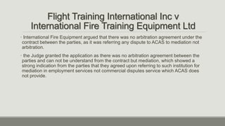 Flight Training International Inc v
International Fire Training Equipment Ltd
• International Fire Equipment argued that there was no arbitration agreement under the
contract between the parties, as it was referring any dispute to ACAS to mediation not
arbitration.
• the Judge granted the application as there was no arbitration agreement between the
parties and can not be understand from the contract but mediation, which showed a
strong indication from the parties that they agreed upon referring to such institution for
mediation in employment services not commercial disputes service which ACAS does
not provide.
 