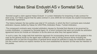 Habas Sinai Endustri AS v Sometal SAL
2010
• Sometal sought a claim against Habas Endustri in London Arbitration for breaching of sale contract for
steel scrap, but Habas argued that the sales contract in June 2008 did not include any explicit incorporation
of arbitration agreement.
• The history between the two parties was total of 15 contracts, in which the first 3 contracts were included
arbitration clauses drafted by Habas for UNCITRAL Arbitration Rules / Turkish Arbitration.
• The consequent contracts were included arbitration clauses by Sometal that dispute to be governed by
London Arbitration, or prepared by Sometal Agent, M, of short contracts that were not include the arbitration
agreement terms but include an indication to be the same as what they had agreed before.
• In such a case, the Judge held that restrictive approach for incorporating terms would not be applied in this
case as the general words by the agent were sufficient to refer to all the previous terms including the
arbitration term so that the incorporation of general terms would be sufficient to apply the arbitration clause
into the contract without an explicit mention as the court established its decision as that was the intention of
the parties.
 
