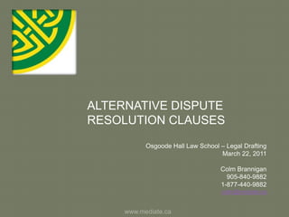 ALTERNATIVE DISPUTE RESOLUTION CLAUSES Osgoode Hall Law School – Legal Drafting March 22, 2011 Colm Brannigan 905-840-9882 1-877-440-9882 colm@mediate.ca www.mediate.ca 