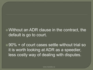 Without an ADR clause in the contract, the default is go to court. 90% + of court cases settle without trial so it is worth looking at ADR as a speedier, less costly way of dealing with disputes.www.mediate.ca